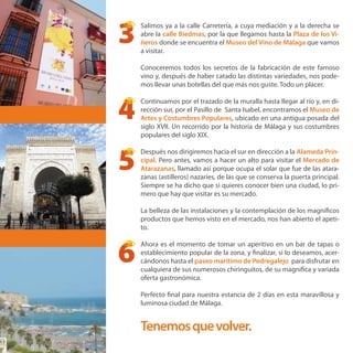 Salimos ya a la calle Carretería, a cuya mediación y a la derecha se
abre la calle Biedmas, por la que llegamos hasta la Plaza de los Vi-
ñeros donde se encuentra el Museo del Vino de Málaga que vamos
a visitar.
Conoceremos todos los secretos de la fabricación de este famoso
vino y, después de haber catado las distintas variedades, nos pode-
mos llevar unas botellas del que más nos guste. Todo un placer.
Continuamos por el trazado de la muralla hasta llegar al río y, en di-
rección sur, por el Pasillo de Santa Isabel, encontramos el Museo de
Artes y Costumbres Populares, ubicado en una antigua posada del
siglo XVII. Un recorrido por la historia de Málaga y sus costumbres
populares del siglo XIX.
Después nos dirigiremos hacia el sur en dirección a la Alameda Prin-
cipal. Pero antes, vamos a hacer un alto para visitar el Mercado de
Atarazanas, llamado así porque ocupa el solar que fue de las atara-
zanas (astilleros) nazaríes, de las que se conserva la puerta principal.
Siempre se ha dicho que si quieres conocer bien una ciudad, lo pri-
mero que hay que visitar es su mercado.
La belleza de las instalaciones y la contemplación de los magníficos
productos que hemos visto en el mercado, nos han abierto el apeti-
to.
Ahora es el momento de tomar un aperitivo en un bar de tapas o
establecimiento popular de la zona, y finalizar, si lo deseamos, acer-
cándonos hasta el paseo marítimo de Pedregalejo, para disfrutar en
cualquiera de sus numerosos chiringuitos, de su magnifica y variada
oferta gastronómica.
Perfecto final para nuestra estancia de 2 días en esta maravillosa y
luminosa ciudad de Málaga.
Tenemosquevolver.
3
4
5
6
 