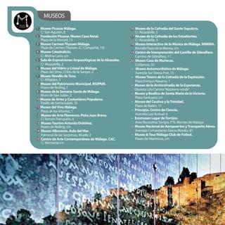 MUSEOS
1 Museo Picasso Málaga.
C/ San Agustín, 8
2 Fundación Picasso. Museo Casa Natal.
Plaza de la Merced, 15
3 Museo CarmenThyssen Málaga.
Plaza de CarmenThyssen. (C/ Compañía, 10)
4 Museo Catedralicio.
C/ Molina Lario, s/n
5 Sala de Exposiciones Arqueológicas de la Alcazaba.
C/ Alcazabilla, 2
6 Museo delVidrio y Cristal de Málaga.
Plaza del Stmo. Cristo de la Sangre, 2
7 Museo Revello deToro.
C/ Afligidos, 5
8 Museo del Patrimonio Municipal. MUPAM.
Paseo de Reding, 1
9 Museo de la Semana Santa de Málaga.
Muro de San Julián, 2
10 Museo de Artes y Costumbres Populares.
Pasillo de Santa Isabel, 10
11 Museo delVino Málaga.
Plaza de losViñedos, 1
12 Museo de Arte Flamenco. Peña Juan Breva.
C/ Ramón Franquelo, 4
13 MuseoTaurino Antonio Ordóñez.
Paseo de Reding, s/n
14 Museo Alborania. Aula del Mar.
Palmeral de las Sorpresas, Muelle 2
15 Centro de Arte Contemporáneo de Málaga. CAC.
C/ Alemania s/n
16 Museo de la Cofradía del Santo Sepulcro.
C/ Alcazabilla, 5
17 Museo de la Cofradía de los Estudiantes.
C/ Alcazabilla, 3
18 Museo Interactivo de la Música de Málaga. MIMMA.
Muralla Plaza de la Marina, s/n
19 Centro de Interpretación del Castillo de Gibralfaro.
Camino de Gibralfaro, 11
20 Museo Casa de Muñecas.
C/Alamos, 32
• Museo Automovilístico de Málaga.
Avenida SorTeresa Prat, 15
• MuseoTesoro de la Cofradía de la Expiración.
Plaza Enrique Navarro, 1
• Museo de la Archicofradía de la Esperanza.
Glorieta Lola Carrera“Nazareno verde”
• Museo y Basílica de Santa María de laVictoria.
Plaza Santuario s/n
• Museo del Cautivo y laTrinidad.
Plaza de Bailén, 11
• Principia. Centro de Ciencia.
Avenida Luis Buñuel, 6
• Ecomuseo Lagar deTorrijos.
Área RecreativaTorrijos. P. N. Montes de Málaga
• Museo Nacional de Aeropuertos yTransporte Aéreo.
Avenida Comandante García Morato, 81
• Museo &Tour Málaga Club de Fútbol.
Paseo de Martiricos, s/n
 
