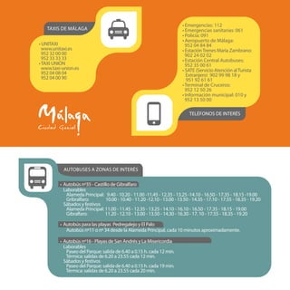 Autobuses a zonas de interés
• Autobús nº35 - Castillo de Gibralfaro
Laborables
Alameda Principal: 9.40 - 10.20 - 11.00 -11.45 - 12.35 - 13.25 -14.10 - 16.50 - 17.35 - 18.15 -19.00
Gribralfaro: 10.00 - 10.40 - 11.20 -12.10 - 13.00 - 13.50 - 14.35 - 17.10 - 17.55 - 18.35 - 19.20
Sábados y festivos
Alameda Principal: 11.00 - 11.45 - 12.35 - 13.25 - 14.10 - 16.10 - 16.50 - 17.35 - 18.15 - 19.00
Gibralfaro: 11.20 - 12.10 - 13.00 - 13.50 - 14.30 - 16.30 - 17. 10 - 17.55 - 18.35 - 19.20
• Autobús para las playas Pedregalejo y El Palo
Autobús nº11 o nº 34 desde la Alameda Principal, cada 10 minutos aproximadamente.
• Autobús nº16 - Playas de San Andrés y La Misericordia
Laborables
Paseo del Parque: salida de 6.40 a 0.15 h. cada 12 min.
Térmica: salidas de 6.20 a 23.55 cada 12 min.
Sábados y festivos
Paseo del Parque: salida de 6.40 a 0.15 h. cada 19 min.
Térmica: salidas de 6.20 a 23.55 cada 20 min.
TELÉFONOS DE INTERÉS
• Emergencias: 112
• Emergencias sanitarias: 061
• Policía: 091
• Aeropuerto de Málaga:
952 04 84 84
• EstaciónTrenes María Zambrano:
902 24 02 02
• Estación Central Autobuses:
952 35 00 61
• SATE (Servicio Atención alTurista
Extranjero) 902 99 98 18 y
951 92 61 61
•Terminal de Cruceros:
952 12 50 26
• Información municipal: 010 y
952 13 50 00
• UNITAXI
www.unitaxi.es
952 32 00 00
952 33 33 33
•TAXI UNIÓN
www.taxi-union.es
952 04 08 04
952 04 00 90
taxis de Málaga
 