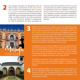 Rodeamos la Catedral por el último tramo de la calle Santa María,
donde podremos contemplar la majestuosa fachada isabelina del
Sagrario, para avanzar por la calle Císter, y desembocar en el Palacio
de la Aduana (1826), futura sede del Museo de Málaga, que exhibirá
las colecciones del Museo Provincial de Bellas Artes y del Museo ar-
queológico Provincial de Málaga. Junto a él, y a la entrada de la calle
Alcazabilla, se encuentra nuestra siguiente meta: La Alcazaba que,
junto con el Castillo de Gibralfaro y el Teatro Romano, conforman el
conjunto arqueológico más importante de la ciudad.
La Alcazaba, construida entre los siglos XI y XV, fue el palacio fortale-
za de los gobernantes musulmanes. Está emplazada sobre los restos
de una anterior edificación fenicia a las faldas del monte de Gibral-
faro, en un enclave privilegiado sobre la ciudad. El recinto alberga
una interesante sala de exposiciones donde se muestran materiales
cerámicos de la Málaga musulmana de los siglos XI al XV.
Este palacio se comunica con el Castillo de Gibralfaro por un empina-
do pasillo de monte. Pero para facilitar la subida a la fortaleza, tene-
mos a nuestra disposición el transporte público. La visitaremos más
adelante.
Nuestro siguiente objetivo es el Teatro Romano que, situado a los
pies de la Alcazaba, resulta visita obligada a la salida de esta. Cons-
truido en el siglo I a.C., se mantuvo activo hasta el siglo III d.C. Tras
su restauración, el Teatro Romano de Málaga ha recuperado su uso
como espacio escénico.
2
3
4
Con energía renovada, nos dirigiremos esta vez
hacia el este, y tomaremos la calle Santa María
que nos lleva a las inmediaciones de la Catedral
y a su Museo Catedralicio. Aunque las obras de
la Catedral se iniciaron durante el período gótico
(siglo XVI) sobre la antigua mezquita de la ciudad
árabe, el edificio actual es de estilo renacentista
y aún está inconcluso. Agotado el presupuesto
en 1782 se paralizaron las obras, quedando sin
construir, entre otros elementos, la torre sur. Esta
circunstancia le ha valido el apelativo popular de
“La Manquita”. Frente a la Catedral, la Plaza del
Obispo y el Palacio Episcopal (1762). Este palacio
es, en realidad, un conjunto de edificios adosados,
cuya fachada principal y portada constituye un
bellísimo ejemplo de la arquitectura barroca ma-
lagueña.
 