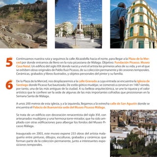 Continuamos nuestra ruta y seguimos la calle Alcazabilla hacia el norte, para llegar a la Plaza de la Mer-
ced por donde entramos de lleno en la ruta picassiana de Málaga. Objetivo: Fundación Picasso. Museo
Casa Natal. Un edificio del siglo XIX donde nació y vivió el artista los primeros años de su vida, y en el que
se exhiben obras originales de Pablo Ruíz Picasso, de su colección permanente y de cesiones temporales.
Cerámicas, grabados y libros ilustrados, y objetos personales del pintor y su familia.
De la Plaza de la Merced, nos desplazaremos a la calle Granada a cuya entrada se encuentra la Iglesia de
Santiago donde Picasso fue bautizado. De estilo gótico mudéjar, se comenzó a construir en 1487 siendo,
por tanto, una de las más antiguas de la ciudad. A su belleza arquitectónica, se une la riqueza y el valor
artístico que le confiere ser la sede de algunas de las más importantes cofradías que procesionan en la
Semana Santa de Málaga.
A unos 200 metros de esta iglesia, y a la izquierda, llegamos a la estrecha calle de San Agustín donde se
encuentra el Palacio de Buenavista sede del Museo Picasso Málaga.
Se trata de un edificio con decoración renacentista del siglo XVI, con
artesanados mudéjares y una hermosa torre-mirador, que ha sido am-
pliado con otras edificaciones para albergar los fondos del Museo Pi-
casso Málaga.
Inaugurado en 2003, este museo expone 233 obras del artista mala-
gueño entre pinturas, dibujos, esculturas, grabados y cerámicas que
forman parte de la colección permanente, junto a interesantes expo-
siciones temporales.
5
6
 