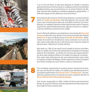 Y ya es hora de hacer un alto para degustar la variada y riquísima
gastronomía local e internacional, en cualquiera de los innumerables
establecimientos que encontraremos en el centro histórico de Má-
laga. Pescaíto frito, ajoblanco, ensalada malagueña, gazpachuelo... Y
todo ello regado con los deliciosos vinos de la tierra.
Nos ponemos de nuevo en marcha para dirigirnos a nuestra próxima
meta: el Castillo de Gibralfaro. Para ello bajamos otra vez por calle
Larios, que encontraremos plena de actividad comercial. Una activi-
dad que, en realidad, habremos observado durante todo el trayecto,
y que hemos aprovechado para hacer algunas compras en cualquie-
ra de los excelentes comercios de la ciudad.
Ya en la Plaza de la Marina, nos dirigiremos a la entrada del Paseo del
Parque en dirección este, donde se encuentra la parada del autobús
de la línea 35 que nos llevará hasta el Castillo de Gibralfaro. Abde-
rramán III convirtió en fortaleza las ruinas existentes en la cima de
este monte, entre ellas las de un faro fenicio, por el que los árabes lo
denominaron“Yabal Faruh”(monte del faro).
Más tarde, en 1340, el rey nazarí Yusuf I amplió el recinto convirtién-
dolo en castillo. En el centro de interpretación instalado en el antiguo
polvorín de la fortaleza, se exhibe una muestra que repasa elemen-
tos de la vida cotidiana militar en el castillo, a lo largo de su historia.
Pero sobre todo, disfrutaremos de unas impresionantes vistas sobre
la ciudad y la bahía de Málaga, donde ubicaremos todos los lugares
que hemos visitado y los que vamos a visitar a continuación.
Con semejante espectáculo en nuestras retinas, tomaremos el auto-
bús que nos llevará de vuelta a la ciudad y que abandonaremos en
la parada situada frente a la Plaza de Toros“La Malagueta”. Así que-
daremos, prácticamente, a la puerta de nuestro siguiente destino: el
Museo del Patrimonio Municipal de Málaga.
Este museo, inaugurado en 2007, exhibe de forma permanente los
fondos de carácter histórico-artístico del patrimonio Municipal, des-
de el siglo XV hasta nuestros días.
8
7
 
