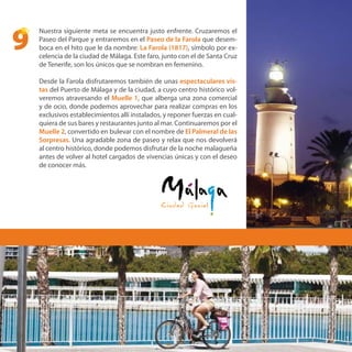 Nuestra siguiente meta se encuentra justo enfrente. Cruzaremos el
Paseo del Parque y entraremos en el Paseo de la Farola que desem-
boca en el hito que le da nombre: La Farola (1817), símbolo por ex-
celencia de la ciudad de Málaga. Este faro, junto con el de Santa Cruz
de Tenerife, son los únicos que se nombran en femenino.
Desde la Farola disfrutaremos también de unas espectaculares vis-
tas del Puerto de Málaga y de la ciudad, a cuyo centro histórico vol-
veremos atravesando el Muelle 1, que alberga una zona comercial
y de ocio, donde podemos aprovechar para realizar compras en los
exclusivos establecimientos allí instalados, y reponer fuerzas en cual-
quiera de sus bares y restaurantes junto al mar. Continuaremos por el
Muelle 2, convertido en bulevar con el nombre de El Palmeral de las
Sorpresas. Una agradable zona de paseo y relax que nos devolverá
al centro histórico, donde podemos disfrutar de la noche malagueña
antes de volver al hotel cargados de vivencias únicas y con el deseo
de conocer más.
9
 