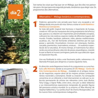 Alternativa 1 : Málaga botánica y contemporánea.
Podemos aprovechar esta jornada para hacer una escapada y ver
Málaga desde otro punto de vista.Vamos a visitar el Jardín Botánico-
Histórico La Concepción.
Se trata del jardín tropical más hermoso e importante de Europa,
creado en 1855 por los marqueses de Loring propietarios de la finca y
que, gracias a su relación con importantes personalidades europeas,
cultivaron las más exóticas especies traídas de diferentes lugares del
mundo. Frutales, bambúes, palmeras, vides, plantas mediterráneas,
acuáticas, etc., han ido formando ambientes distintos por los que
pasear y aprender. Encantadores rincones con estanques, fuentes,
cascadas, puentecitos, invernaderos, estatuas… Un auténtico espec-
táculo de la naturaleza. Al mismo tiempo, el matrimonio fue ateso-
rando una extraordinaria colección de piezas arqueológicas, creando
lo que se llamó el museo Lonringiano, parte de cuya colección sigue
en exposición hoy día.
Una vez finalizada la visita a este fascinante jardín, volveremos a la
Alameda Principal, para dirigirnos a nuestra siguiente meta.
En dirección oeste llegaremos hasta el río y seguiremos su curso has-
ta la calle Alemania donde se encuentra el CAC Málaga - Centro de
Arte Contemporáneo de Málaga -. Instalado en el antiguo merca-
do de mayoristas, expone obras de los mejores artistas contempo-
ráneos nacionales y extranjeros. Desde su creación, ha conseguido
convertirse en un referente a nivel internacional, no solo por su co-
lección permanente de artistas tan relevantes como Juan Muñoz,
Tony Cragg, o Signar Polke, entre otros, sino por su labor didáctica
y sus interesantísimas exposiciones temporales de grandes figuras
del panorama artístico mundial. En su entorno, el “Man Moving” de
Stephan Balkenhol, y“La sombra Azul”de Chema Alvargonzález, son
los nuevos hitos contemporáneos malagueños.
día2
1
2
Son tantas las cosas que hay que ver en Málaga, que dos días nos parece-
rán poco. Así que para esta segunda jornada, tendremos que elegir ruta. Os
proponemos dos alternativas.
 