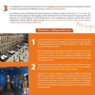 Alternativa 2 : Málaga tradicional.
Aún queda mucho que ver en la ciudad y mucho que conocer de la
vida y costumbres de sus ciudadanos. Aprovechemos esta segunda
jornada para adentrarnos en la Málaga tradicional y visitar algunos
de sus interesantes museos.
Esta vez tomaremos como punto de partida la Plaza de la Merced
para, avanzando por calle Álamos hacia el oeste, llegar hasta calle
Carretería. Esta calle y las aledañas, dibujan el trazado de la muralla
de la Medina musulmana, de la que encontraremos algunos vestigios
a lo largo del camino.
Pero antes de entrar por la calle Carretería, nos desviaremos un poco
hacia la izquierda y buscaremos la calle Muro de San Julián, donde se
encuentra el Museo de la Semana Santa de Málaga.
Ubicado en el antiguo Hospital de San Julián, edificio de finales del
siglo XVII, cuya iglesia conserva una importante colección pictórica,
está concebido como un espacio temático, histórico y patrimonial,
distribuido en siete salas, que ofrecen a los visitantes un interesante
recorrido por la historia y evolución de la Semana Santa malagueña.
Una de las manifestaciones artísticas religiosas más representativas
a nivel nacional.
Y ha llegado el momento de acercarnos al mar y degustar sus riquísimos frutos. Y lo haremos en una de
las zonas más populares de Málaga: el paseo marítimo de Pedregalejo.
En el lateral sur de la Alameda Principal, tomaremos cualquier autobus de las líneas 11 ó 34, que nos
llevarán hasta las playas de Pedregalejo, donde disfrutaremos de lo más típico de la gastronomía ma-
lagueña, en sus “chiringuitos” y restaurantes junto al mar : boquerones, espetos, conchas finas, fritura
malagueña... Olores, sabores, playa, sol, paz. Una delicia para todos los sentidos, que nos hará desear
volver a disfrutar de Málaga mucho más.
3
1
2
 