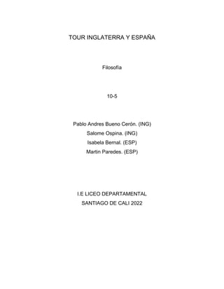 TOUR INGLATERRA Y ESPAÑA
Filosofía
10-5
Pablo Andres Bueno Cerón. (ING)
Salome Ospina. (ING)
Isabela Bernal. (ESP)
Martin Paredes. (ESP)
I.E LICEO DEPARTAMENTAL
SANTIAGO DE CALI 2022
 