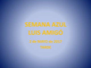 SEMANA AZUL
LUIS AMIGÓ
2 de MAYO de 2017
TARDE
 