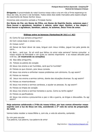 Paróquia Nossa Senhora Aparecida - Campinas/SP
                                                                    Pastoral da Catequese Crianças

Dirigente: A proximidade do natal ilumina nossa vida e cria em nós a firme esperança no
Deus da vida, do amor e da bondade. Todos estes dias estão marcados pela espera alegre
do nascimento de Nosso Senhor Jesus.
Iniciemos este encontro cantado a Trindade Santa:
Em Nome do Pai, em Nome do Filho, em Nome do Espírito Santo, estamos aqui./
Para louvar e agradecer, bendizer e adorar, estar aqui, Senhor, a teu dispor./
Para louvar e agradecer, bendizer, adorar, te aclamar, Deus Trino de amor.



                   Diálogo entre os bonecos (fantoches) (A1) e ( A2)
   A1 Como foi sua semana amiguinho?
   A2 Com coisas boas e coisas ruins...
   A1 Coisas ruins?
   A2 Deixei de fazer dever de casa, briguei com meus irmãos, joguei lixo pela janela do
   carro..
   A1 Bem... será que foi só você que falhou no amor esta semana? Vamos consultar a
   nossa receita da felicidade e ver quais os valores importante e as nossas atitudes para
   vivê-los. (Ir mostrando os corações)
   A2 Boa idéia amiguinho.
   A1 Felizes os pobres de coração
   A2 Jesus nos ensina a ser humildes, será que fui humilde?
   A1 Felizes os que choram, pois Jesus consola.
   A2 Jesus nos ensina a enfrentar nossos problemas com otimismo. Eu agi assim?
   A1 Felizes os mansos
   A2 Jesus nos ensina a sermos calmos, diante das situações diversas. Eu agi assim?
   A1 Felizes os misericordiosos
   A2 Jesus nos ensina a sermos caridosos, a ajudar as pessoas. Eu agi assim?
   A1 Felizes os limpos de coração
   A2 Jesus nos ensina a sermos honestos e puros. Como eu tenho agido?
   A1 Felizes os pacificadores
   A2 Jesus nos ensina a procurarmos a paz e não a guerra, as brigas e discussões. Eu agi
   assim?


Hoje estamos celebrando o 2ºdia do nosso tríduo, por isso vamos alimentar nosso
espírito com a luz de Deus em nós, acendendo a 2º vela da coroa da preparação
do natal.

Vamos todos receber a nossa Bíblia e, com ela, a vela do advento, cantando:

Eu vim para escutar
Tua palavra, tua palavra, tua palavra de amor
                                                                                                         2
                                                          Blog Cateclicar – http://cateclicar.blogspot.com
 