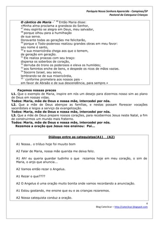 Paróquia Nossa Senhora Aparecida - Campinas/SP
                                                                  Pastoral da Catequese Crianças

      O cântico de Maria -* 46 Então Maria disse:
      «Minha alma proclama a grandeza do Senhor,
      47
         meu espírito se alegra em Deus, meu salvador,
      48
         porque olhou para a humilhação
      de sua serva.
      Doravante todas as gerações me felicitarão,
      49
         porque o Todo-poderoso realizou grandes obras em meu favor:
      seu nome é santo,
      50
         e sua misericórdia chega aos que o temem,
      de geração em geração.
      51
         Ele realiza proezas com seu braço:
      dispersa os soberbos de coração,
      52
         derruba do trono os poderosos e eleva os humildes;
      53
         aos famintos enche de bens, e despede os ricos de mãos vazias.
      54
         Socorre Israel, seu servo,
      lembrando-se de sua misericórdia,
      55 -
           conforme prometera aos nossos pais -
      em favor de Abraão e de sua descendência, para sempre.»

    Façamos nossas preces
L1. Que o exemplo de Maria, inspire em nós um desejo para dizermos nosso sim ao plano
de Deus em nossas vidas.
Todos: Maria, mãe de Deus e nossa mãe, intercedei por nós.
L2. Que a mãe de Deus abençoe as famílias, e nestas possam florescer vocações
sacerdotais e leigos a serviço da evangelização.
Todos: Maria, mãe de Deus e nossa mãe, intercedei por nós.
L3. Que a mãe de Deus prepare nossos corações, para recebermos Jesus neste Natal, a fim
de construirmos um mundo mais fraterno.
Todos: Maria, mãe de Deus e nossa mãe, intercedei por nós.
  Rezemos a oração que Jesus nos ensinou: Pai...


                        Diálogo entre as catequistas(A1)            (A2)

   A1 Nossa.. o tríduo hoje foi muuito bom

   A2 Falar de Maria, nossa mãe querida me deixa feliz.

   A1 Ah! eu queria guardar tudinho o que     rezamos hoje em meu coração, o sim de
   Maria, o anjo que anuncia...

   A2 Vamos então rezar o Angelus.

   A1 Rezar o que????

   A2 O Angelus é uma oração muito bonita onde vamos recordando a anunciação.

   A1 Estou gostando, me ensine que eu e as crianças rezaremos.

   A2 Nossa catequista conduz a oração.
                                                                                                         4
                                                          Blog Cateclicar – http://cateclicar.blogspot.com
 