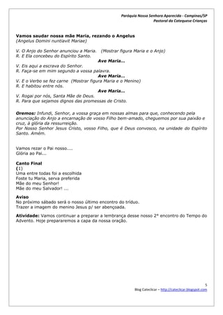 Paróquia Nossa Senhora Aparecida - Campinas/SP
                                                                   Pastoral da Catequese Crianças


Vamos saudar nossa mãe Maria, rezando o Angelus
(Angelus Domini nuntiavit Mariae)

V. O Anjo do Senhor anunciou a Maria.    (Mostrar figura Maria e o Anjo)
R. E Ela concebeu do Espírito Santo.
                                        Ave Maria…
V. Eis aqui a escrava do Senhor.
R. Faça-se em mim segundo a vossa palavra.
                                       Ave Maria…
V. E o Verbo se fez carne (Mostrar figura Maria e o Menino)
R. E habitou entre nós.
                                       Ave Maria…
V. Rogai por nós, Santa Mãe de Deus.
R. Para que sejamos dignos das promessas de Cristo.

Oremos: Infundi, Senhor, a vossa graça em nossas almas para que, conhecendo pela
anunciação do Anjo a encarnação de vosso Filho bem-amado, cheguemos por sua paixão e
cruz, à glória da ressurreição.
Por Nosso Senhor Jesus Cristo, vosso Filho, que é Deus convosco, na unidade do Espírito
Santo. Amém.


Vamos rezar o Pai nosso....
Glória ao Pai...

Canto Final
(1)
Uma entre todas foi a escolhida
Foste tu Maria, serva preferida
Mãe do meu Senhor!
Mãe do meu Salvador! ...

Aviso
No próximo sábado será o nosso último encontro do tríduo.
Trazer a imagem do menino Jesus p/ ser abençoada.

Atividade: Vamos continuar a preparar a lembrança desse nosso 2° encontro do Tempo do
Advento. Hoje prepararemos a capa da nossa oração.




                                                                                                        5
                                                         Blog Cateclicar – http://cateclicar.blogspot.com
 