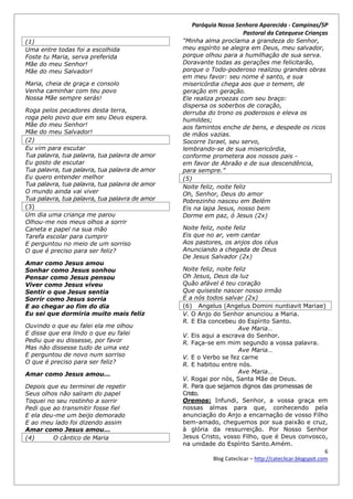 Paróquia Nossa Senhora Aparecida - Campinas/SP
                                                                    Pastoral da Catequese Crianças
(1)                                             “Minha alma proclama a grandeza do Senhor,
Uma entre todas foi a escolhida                 meu espírito se alegra em Deus, meu salvador,
Foste tu Maria, serva preferida                 porque olhou para a humilhação de sua serva.
Mãe do meu Senhor!                              Doravante todas as gerações me felicitarão,
Mãe do meu Salvador!                            porque o Todo-poderoso realizou grandes obras
                                                em meu favor: seu nome é santo, e sua
Maria, cheia de graça e consolo                 misericórdia chega aos que o temem, de
Venha caminhar com teu povo                     geração em geração.
Nossa Mãe sempre serás!                         Ele realiza proezas com seu braço:
                                                dispersa os soberbos de coração,
Roga pelos pecadores desta terra,               derruba do trono os poderosos e eleva os
roga pelo povo que em seu Deus espera.          humildes;
Mãe do meu Senhor!                              aos famintos enche de bens, e despede os ricos
Mãe do meu Salvador!                            de mãos vazias.
(2)                                             Socorre Israel, seu servo,
Eu vim para escutar                             lembrando-se de sua misericórdia,
Tua palavra, tua palavra, tua palavra de amor   conforme prometera aos nossos pais -
Eu gosto de escutar                             em favor de Abraão e de sua descendência,
Tua palavra, tua palavra, tua palavra de amor   para sempre.”
Eu quero entender melhor                        (5)
Tua palavra, tua palavra, tua palavra de amor   Noite feliz, noite feliz
O mundo ainda vai viver                         Oh, Senhor, Deus do amor
Tua palavra, tua palavra, tua palavra de amor   Pobrezinho nasceu em Belém
(3)                                             Eis na lapa Jesus, nosso bem
Um dia uma criança me parou                     Dorme em paz, ó Jesus (2x)
Olhou-me nos meus olhos a sorrir
Caneta e papel na sua mão                       Noite feliz, noite feliz
Tarefa escolar para cumprir                     Eis que no ar, vem cantar
E perguntou no meio de um sorriso               Aos pastores, os anjos dos céus
O que é preciso para ser feliz?                 Anunciando a chegada de Deus
                                                De Jesus Salvador (2x)
Amar como Jesus amou
Sonhar como Jesus sonhou                        Noite feliz, noite feliz
Pensar como Jesus pensou                        Oh Jesus, Deus da luz
Viver como Jesus viveu                          Quão afável é teu coração
Sentir o que Jesus sentia                       Que quiseste nascer nosso irmão
Sorrir como Jesus sorria                        E a nós todos salvar (2x)
E ao chegar ao fim do dia                       (6) Angelus (Angelus Domini nuntiavit Mariae)
Eu sei que dormiria muito mais feliz            V. O Anjo do Senhor anunciou a Maria.
                                                R. E Ela concebeu do Espírito Santo.
Ouvindo o que eu falei ela me olhou                                  Ave Maria…
E disse que era lindo o que eu falei            V. Eis aqui a escrava do Senhor.
Pediu que eu dissesse, por favor                R. Faça-se em mim segundo a vossa palavra.
Mas não dissesse tudo de uma vez                                     Ave Maria…
E perguntou de novo num sorriso                 V. E o Verbo se fez carne
O que é preciso para ser feliz?                 R. E habitou entre nós.
Amar como Jesus amou...                                              Ave Maria…
                                                V. Rogai por nós, Santa Mãe de Deus.
Depois que eu terminei de repetir               R. Para que sejamos dignos das promessas de
Seus olhos não saíram do papel                  Cristo.
Toquei no seu rostinho a sorrir                 Oremos: Infundi, Senhor, a vossa graça em
Pedi que ao transmitir fosse fiel               nossas almas para que, conhecendo pela
E ela deu-me um beijo demorado                  anunciação do Anjo a encarnação de vosso Filho
E ao meu lado foi dizendo assim                 bem-amado, cheguemos por sua paixão e cruz,
Amar como Jesus amou...                         à glória da ressurreição. Por Nosso Senhor
(4)      O cântico de Maria                     Jesus Cristo, vosso Filho, que é Deus convosco,
                                                na unidade do Espírito Santo.Amém.
                                                                                                          6
                                                           Blog Cateclicar – http://cateclicar.blogspot.com
 