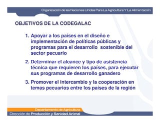 OBJETIVOS DE LA CODEGALAC
1. Apoyar a los países en el diseño e
implementación de políticas públicas y
programas para el desarrollo sostenible del
sector pecuario
2. Determinar el alcance y tipo de asistencia2. Determinar el alcance y tipo de asistencia
técnica que requieren los países, para ejecutar
sus programas de desarrollo ganadero
3. Promover el intercambio y la cooperación en
temas pecuarios entre los países de la región
 