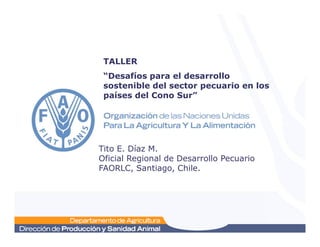 TALLER
“Desafíos para el desarrollo
sostenible del sector pecuario en los
países del Cono Sur”
Tito E. Díaz M.
Oficial Regional de Desarrollo Pecuario
FAORLC, Santiago, Chile.
 