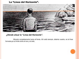 PRINCIPIOS BÁSICOS DE LA PERSPECTIVA.
¿Dónde situar la “Línea del Horizonte”.
Mirando completamente hacia al frente. Ahí está siempre, delante nuestro, es la línea
formada por el límite entre el mar y el cielo.
La “Línea del Horizonte”.
 