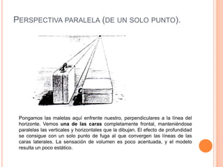 PERSPECTIVA PARALELA (DE UN SOLO PUNTO).
Pongamos las maletas aquí enfrente nuestro, perpendiculares a la línea del
horizonte. Vemos una de las caras completamente frontal, manteniéndose
paralelas las verticales y horizontales que la dibujan. El efecto de profundidad
se consigue con un solo punto de fuga al que convergen las líneas de las
caras laterales. La sensación de volumen es poco acentuada, y el modelo
resulta un poco estático.
 