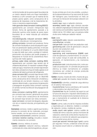 103                                                                                                              C
 rial de los bordes de los granos (grain boundary) de        tículas emitida por el sol y las estrellas, y produci-
 un metal o aleación tiene una mayor reactividad o           da fundamentalmente en las reacciones de fusión
 tendencia a sufrir corrosión que el material de los         del hidrógeno para transformarse en helio así
 propios granos (grain), como consecuencia de la             como por la interacción de la propia radiación con
 presencia de impurezas o de los tratamientos tér-           la atmósfera.
 micos o mecánicos experimentados.                           cosmic rays: rayos o radiación cósmicos.
 inter-granular stress corrosion cracking (IGSCC):           secondary cosmic rays: rayos cósmicos secunda-
 agrietamiento por corrosión intergranular bajo              rios; radiación originada por la interacción de la radia-
 tensión; forma de agrietamiento asociado a la               ción cósmica con la atmósfera. Supone entre 45 y 50
 disolución química entre bordes de grano (grain             milirem de los 125 milirem que una persona recibe
 boundary) de un metal inducida por esfuerzos                al año como media por radiación natural.
 mecánicos.
                                                            Cost: coste.
 microbiologically induced corrosion (MIC):
                                                             cost-benefit ratio: relación coste-beneficio.
 corrosión inducida por microorganismos.
                                                             cost-effective: rentable.
 pitting corrosion: corrosión por picaduras; forma
                                                             cost per kwh: coste por kwh (ver production cost).
 de corrosión localizada en zonas de pequeña super-
                                                             generating cost: coste de generación o de pro-
 ficie con penetración rápida y profunda. A menudo
                                                             ducción (ver production cost).
 se produce al romperse en un punto determinado
                                                             least cost: coste mínimo.
 la capa de óxido que cubre y protege el material,
                                                             operating and maintenance (O&M) cost:
 provocando una picadura que puede progresar o
                                                             coste de operación y mantenimiento. En una cen-
 bloquearse en función de las características físico-
                                                             tral nuclear incluye el coste del combustible, la
 químicas del medio agresivo.
                                                             operación, el mantenimiento y las inversiones
 primary water stress corrosion cracking (SCC):
                                                             recurrentes.
 agrietamiento por corrosión bajo tensión por el
                                                             production cost: coste de producción; coste aso-
 ambiente del primario. En reactores nucleares refrige-
                                                             ciado a la producción. En centrales de generación
 rados por agua, mecanismo de corrosión bajo tensión
                                                             eléctrica se miden normalmente en unidades
 (ver stress corrosion) en el que el medio agresivo es el
                                                             monetarias por unidad de energía producida
 ambiente del sistema primario del refrigerante.
                                                             (dólares o euros por kwh).
 stress corrosion (SC): corrosión bajo tensión (CBT);
 forma de corrosión localizada que se desarrolla            Cotter: chaveta; chaveta de retén; chaveta de guía.
 como consecuencia de la interacción simultánea y            cotter pin: pasador de chaveta; clavija hendida.
 combinada de una tensión mecánica y un medio
 agresivo determinado, y que provoca la generación          Coulomb (C): culombio; unidad de carga eléctrica
 y propagación de grietas (stress corrosion cracking)       en el sistema internacional.
 en sentido normal a la dirección de propagación de          Coulomb force: fuerza culombiana, de Coulomb
 la tensión.                                                 o electrostática (ver electrical force).
 stress corrosion cracking (SCC): agrietamiento              Coulomb law: ley de Coulomb; ley según la cual
 por corrosión bajo tensión; generación de grietas           la fuerza de atracción o repulsión electrostática es
 en un metal como consecuencia de fenómenos                  directamente proporcional al producto de las car-
 de corrosión bajo tensión (ver stress corrosion).           gas e inversamente al cuadrado de la distancia
 wear corrosion: corrosión de desgaste; degrada-             (ver electrical force).
 ción de un material inducida, principalmente, por          Count: cuenta; cada uno de los impulsos recibidos
 vibración.                                                 y registrados por un detector, medidor o contador
                                                            de radiación; conteo; medida de cuentas.
Corrosive: corrosivo; medio o agente que tiende a
                                                              audio count rate system: sistema audible de
provocar la corrosión de los materiales, principal-
                                                              medida del ritmo o tasa de cuentas (monitores de
mente metales, con los que entra en contacto.
                                                              radiación); sistema de conteo de los impulsos reci-
 corrosive environment: ambiente corrosivo.
                                                              bidos por un monitor de radiación que proporcio-
 corrosive resistive coating: envuelta o revesti-
                                                              na una señal sonora de los mismos.
 miento resistente a la corrosión.
                                                              count per second / minute (cps / cpm): cuenta
Cosmic: cósmico; relativo al cosmos.                          por segundo / minuto; unidad de conteo de tasa
 cosmic radiation: radiación cósmica; radiación               de impulsos (count rate) en un detector de radia-
 combinada de ondas electromagnéticas y de par-               ción.
 