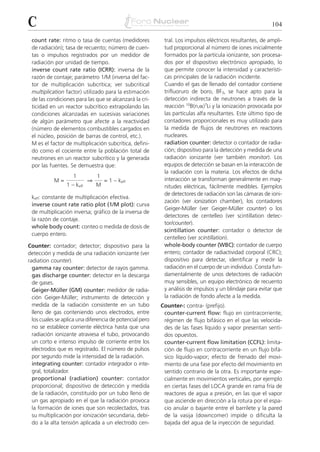 C                                                                                                         104

 count rate: ritmo o tasa de cuentas (medidores            tral. Los impulsos eléctricos resultantes, de ampli-
 de radiación); tasa de recuento; número de cuen-          tud proporcional al número de iones inicialmente
 tas o impulsos registrados por un medidor de              formados por la partícula ionizante, son procesa-
 radiación por unidad de tiempo.                           dos por el dispositivo electrónico apropiado, lo
 inverse count rate ratio (ICRR): inversa de la            que permite conocer la intensidad y característi-
 razón de contaje; parámetro 1/M (inversa del fac-         cas principales de la radiación incidente.
 tor de multiplicación subcrítica; ver subcritical         Cuando el gas de llenado del contador contiene
 multiplication factor) utilizado para la estimación       trifluoruro de boro, BF3, se hace apto para la
 de las condiciones para las que se alcanzará la cri-      detección indirecta de neutrones a través de la
 ticidad en un reactor subcrítico extrapolando las         reacción 10B(n,␣)7Li y la ionización provocada por
 condiciones alcanzadas en sucesivas variaciones           las partículas alfa resultantes. Este último tipo de
 de algún parámetro que afecte a la reactividad            contadores proporcionales es muy utilizado para
 (número de elementos combustibles cargados en             la medida de flujos de neutrones en reactores
 el núcleo, posición de barras de control, etc.).          nucleares.
 M es el factor de multiplicación subcrítica, defini-      radiation counter: detector o contador de radia-
 do como el cociente entre la población total de           ción; dispositivo para la detección y medida de una
 neutrones en un reactor subcrítico y la generada          radiación ionizante (ver también monitor). Los
 por las fuentes. Se demuestra que:                        equipos de detección se basan en la interacción de
                                                           la radiación con la materia. Los efectos de dicha
                    1           1
           M=               ⇒       = 1 – keff             interacción se transforman generalmente en mag-
                 1 – keff       M                          nitudes eléctricas, fácilmente medibles. Ejemplos
                                                           de detectores de radiación son las cámaras de ioni-
 keff: constante de multiplicación efectiva.
                                                           zación (ver ionization chamber), los contadores
 inverse count rate ratio plot (1/M plot): curva
                                                           Geiger-Müller (ver Geiger-Müller counter) o los
 de multiplicación inversa; gráfico de la inversa de
                                                           detectores de centelleo (ver scintillation detec-
 la razón de contaje.
                                                           tor/counter).
 whole body count: conteo o medida de dosis de
                                                           scintillation counter: contador o detector de
 cuerpo entero.
                                                           centelleo (ver scintillation).
Counter: contador; detector; dispositivo para la           whole-body counter (WBC): contador de cuerpo
detección y medida de una radiación ionizante (ver         entero; contador de radiactividad corporal (CRC);
radiation counter).                                        dispositivo para detectar, identificar y medir la
  gamma ray counter: detector de rayos gamma.              radiación en el cuerpo de un individuo. Consta fun-
  gas discharge counter: detector en la descarga           damentalmente de unos detectores de radiación
  de gases.                                                muy sensibles, un equipo electrónico de recuento
  Geiger-Müller (GM) counter: medidor de radia-            y análisis de impulsos y un blindaje para evitar que
  ción Geiger-Müller; instrumento de detección y           la radiación de fondo afecte a la medida.
  medida de la radiación consistente en un tubo           Counter-: contra- (prefijo).
  lleno de gas conteniendo unos electrodos, entre          counter-current flow: flujo en contracorriente;
  los cuales se aplica una diferencia de potencial pero    régimen de flujo bifásico en el que las velocida-
  no se establece corriente eléctrica hasta que una        des de las fases líquido y vapor presentan senti-
  radiación ionizante atraviesa el tubo, provocando        dos opuestos.
  un corto e intenso impulso de corriente entre los        counter-current flow limitation (CCFL): limita-
  electrodos que es registrado. El número de pulsos        ción de flujo en contracorriente en un flujo bifá-
  por segundo mide la intensidad de la radiación.          sico líquido-vapor; efecto de frenado del movi-
  integrating counter: contador integrador o inte-         miento de una fase por efecto del movimiento en
  gral, totalizador.                                       sentido contrario de la otra. Es importante espe-
  proportional (radiation) counter: contador               cialmente en movimientos verticales, por ejemplo
  proporcional; dispositivo de detección y medida          en ciertas fases del LOCA grande en rama fría de
  de la radiación, constituido por un tubo lleno de        reactores de agua a presión, en las que el vapor
  un gas apropiado en el que la radiación provoca          que asciende en dirección a la rotura por el espa-
  la formación de iones que son recolectados, tras         cio anular o bajante entre el barrilete y la pared
  su multiplicación por ionización secundaria, debi-       de la vasija (downcomer) impide o dificulta la
  do a la alta tensión aplicada a un electrodo cen-        bajada del agua de la inyección de seguridad.
 