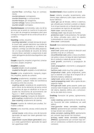 105                                                                                                       C
 counter-flow: contraflujo; flujo en contraco-          Covalent bond: enlace covalente (ver bond).
 rriente.
                                                        Cover: cubierta; envuelta; recubrimiento; aisla-
 counter-pressure: contrapresión.
                                                        miento; tapa; cobertura; cubrir; tapar; revestir (con-
 counter-streaming: a contracorriente.
                                                        ductor eléctrico).
 counter-torque: par antagonista.
                                                         cover gas: gas de llenado, relleno o cobertura;
 counter-voltage: fuerza contra-electromotriz.
                                                         gas utilizado para mantener a presión un depósi-
 counter-weight: contrapeso.
                                                         to en el que coexiste con un líquido (por ejemplo:
Countermeasure: contramedida; cada una de las            acumuladores de inyección de seguridad).
acciones que se ponen en marcha en la ejecución          hatch cover: cierre de esclusa.
de un plan de emergencia (emergency plan) para           manway cover: tapa de paso de hombre.
conseguir la mitigación de las consecuencias de un       protective cover: funda protectora. Por ejemplo
accidente.                                               las bolsas utilizadas para cubrir los zapatos
Counting: conteo; recuento.                              (cubrecalzado) en zonas controladas.
 counting ratemeter: contador de tasa de recuen-         shoe cover: cubrecalzado.
 to (count rate); aparato electrónico que recibe los    Coverall: mono (vestimenta de trabajo o protectora).
 impulsos eléctricos generados en un detector de
 radiación y entrega una señal de salida proporcio-     Crack: grieta; fisura.
 nal a la tasa promediada de recuento de dichos          axial crack: grieta axial; grieta en dirección axial
 impulsos (linear ratemeter) o proporcional al valor     (paralela al eje de un conducto).
 medio del logaritmo de dicha tasa (logarithmic rate-    circumferential crack: grieta o rotura circunferen-
 meter).                                                 cial; grieta o rotura a lo largo de todo el perímetro
                                                         de un conducto o tubería de sección circular.
Couple: enganche; empalme; enganchar; conectar
                                                         crack growth: crecimiento o propagación de
(circuitos); acoplar; empalmar.
                                                         grietas.
Coupled: acoplado.                                       crack propagation: crecimiento o propagación
 coupled circuit: circuito acoplado.                     de grietas.
 coupled to the grid: acoplado a la red (eléctrica).     hairline crack: grieta muy fina; grieta capilar.
Coupler: junta; acoplamiento; manguito; engan-           longitudinal crack: grieta longitudinal; grieta
che; empalme; aparato de conexión.                       que se extiende a lo largo de la longitud de un
                                                         elemento (tubería, soldadura).
Coupling: acoplamiento; acoplador; unión; cone-          radial crack: grieta radial (ver weld defect).
xión; empalme; cualquier medio de transferencia          rapid propagating crack: fallo o grieta de pro-
de potencia entre dos circuitos.                         pagación rápida.
  coupling socket: receptáculo de acoplamiento;          through-wall crack: grieta pasante; grieta que
  parte inferior de los elementos de barras control      atraviesa todo el espesor de una barrera o pared
  de reactores de agua en ebullición en la que se        (de tubería, depósito, edificio, etc.), comunican-
  acoplan los mecanismos de accionamiento (ver           do los dos lados de la misma.
  Figura C-1: ‘BWR Control Rod Assembly’).
  expansion coupling: manguito de dilatación.           Cracking: formación de grietas; agrietamiento;
  grid coupling: acoplamiento a la red (eléctrica).     rotura.
  pipe coupling: acoplamiento de tuberías.                crater cracking: agrietamiento en forma de crá-
                                                          ter; fisuración del cráter (soldaduras; ver weld
Coupon: muestra de material para pruebas; for-
                                                          defect).
mulario a rellenar.
                                                          inter-granular stress corrosion cracking
Course: curso; recorrido; carcasa; virola (cuerpo de      (IGSCC): agrietamiento por corrosión intergranu-
depósito).                                                lar bajo tensión (ver corrosion).
 conical course: virola cónica; cono de transición        stress corrosion cracking (SCC): agrietamiento
 (generador de vapor) (ver steam generator tran-          por corrosión bajo tensión (ver corrosion).
 sition cone).                                            primary water stress corrosion cracking
 upper/lower course (steam generator): carca-             (PWSCC): agrietamiento por corrosión bajo ten-
 sa o virola superior/inferior (generador de vapor)       sión en condiciones o ambiente de primario (ver
 (ver upper/lower shell).                                 corrosion).
 