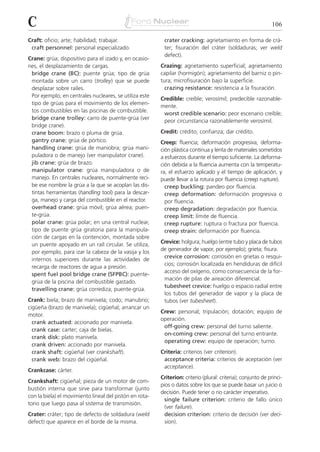 C                                                                                                              106

Craft: oficio; arte; habilidad; trabajar.                 crater cracking: agrietamiento en forma de crá-
 craft personnel: personal especializado.                 ter; fisuración del cráter (soldaduras; ver weld
                                                          defect).
Crane: grúa; dispositivo para el izado y, en ocasio-
nes, el desplazamiento de cargas.                        Crazing: agrietamiento superficial; agrietamiento
 bridge crane (BC): puente grúa; tipo de grúa            capilar (hormigón); agrietamiento del barniz o pin-
 montada sobre un carro (trolley) que se puede           tura; microfisuración bajo la superficie.
 desplazar sobre raíles.                                   crazing resistance: resistencia a la fisuración.
 Por ejemplo, en centrales nucleares, se utiliza este
                                                         Credible: creíble; verosímil; predecible razonable-
 tipo de grúas para el movimiento de los elemen-
                                                         mente.
 tos combustibles en las piscinas de combustible.
                                                          worst credible scenario: peor escenario creíble;
 bridge crane trolley: carro de puente-grúa (ver
                                                          peor circunstancia razonablemente verosímil.
 bridge crane).
 crane boom: brazo o pluma de grúa.                      Credit: crédito; confianza; dar crédito.
 gantry crane: grúa de pórtico.                          Creep: fluencia; deformación progresiva; deforma-
 handling crane: grúa de maniobra; grúa mani-            ción plástica continua y lenta de materiales sometidos
 puladora o de manejo (ver manipulator crane).           a esfuerzos durante el tiempo suficiente. La deforma-
 jib crane: grúa de brazo.                               ción debida a la fluencia aumenta con la temperatu-
 manipulator crane: grúa manipuladora o de               ra, el esfuerzo aplicado y el tiempo de aplicación, y
 manejo. En centrales nucleares, normalmente reci-       puede llevar a la rotura por fluencia (creep rupture).
 be ese nombre la grúa a la que se acoplan las dis-        creep buckling: pandeo por fluencia.
 tintas herramientas (handling tool) para la descar-       creep deformation: deformación progresiva o
 ga, manejo y carga del combustible en el reactor.         por fluencia.
 overhead crane: grúa móvil; grúa aérea; puen-             creep degradation: degradación por fluencia.
 te-grúa.                                                  creep limit: límite de fluencia.
 polar crane: grúa polar; en una central nuclear,          creep rupture: ruptura o fractura por fluencia.
 tipo de puente grúa giratoria para la manipula-           creep strain: deformación por fluencia.
 ción de cargas en la contención, montada sobre
 un puente apoyado en un raíl circular. Se utiliza,      Crevice: holgura; huelgo (entre tubo y placa de tubos
 por ejemplo, para izar la cabeza de la vasija y los     de generador de vapor, por ejemplo); grieta; fisura.
                                                          crevice corrosion: corrosión en grietas o resqui-
 internos superiores durante las actividades de
                                                          cios; corrosión localizada en hendiduras de difícil
 recarga de reactores de agua a presión.
                                                          acceso del oxígeno, como consecuencia de la for-
 spent fuel pool bridge crane (SFPBC): puente-
                                                          mación de pilas de aireación diferencial.
 grúa de la piscina del combustible gastado.
                                                          tubesheet crevice: huelgo o espacio radial entre
 travelling crane: grúa corrediza; puente-grúa.
                                                          los tubos del generador de vapor y la placa de
Crank: biela; brazo de manivela; codo; manubrio;          tubos (ver tubesheet).
cigüeña (brazo de manivela); cigüeñal; arrancar un
                                                         Crew: personal; tripulación; dotación; equipo de
motor.
                                                         operación.
  crank actuated: accionado por manivela.
                                                          off-going crew: personal del turno saliente.
  crank case: carter; caja de bielas.
                                                          on-coming crew: personal del turno entrante.
  crank disk: plato manivela.
                                                          operating crew: equipo de operación; turno.
  crank driven: accionado por manivela.
  crank shaft: cigüeñal (ver crankshaft).                Criteria: criterios (ver criterion).
  crank web: brazo del cigüeñal.                          acceptance criteria: criterios de aceptación (ver
                                                          acceptance).
Crankcase: cárter.
                                                         Criterion: criterio (plural: criteria); conjunto de princi-
Crankshaft: cigüeñal; pieza de un motor de com-
                                                         pios o datos sobre los que se puede basar un juicio o
bustión interna que sirve para transformar (junto
                                                         decisión. Puede tener o no carácter imperativo.
con la biela) el movimiento lineal del pistón en rota-
                                                           single failure criterion: criterio de fallo único
torio que luego pasa al sistema de transmisión.
                                                           (ver failure).
Crater: cráter; tipo de defecto de soldadura (weld         decision criterion: criterio de decisión (ver deci-
defect) que aparece en el borde de la misma.               sion).
 
