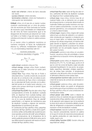 107                                                                                                               C
 stuck rod criterion: criterio de barra atascada            critical heat flux ratio: razón de flujo de calor crí-
 (ver stuck).                                               tico; coeficiente del límite de ebullición nucleada
 success criterion: criterio de éxito.                      (ver departure from nucleate boiling ratio).
 termination criterion: criterio de finalización o          critical mass: masa crítica; mínima masa de un
 interrupción (ver termination).                            material fisible o de un elemento con un grado
                                                            de enriquecimiento o contenido determinado en
Critical: crítico; en el caso de un reactor nuclear,
                                                            materiales fisibles que puede mantener una reac-
condición caracterizada por un ritmo de produc-
                                                            ción en cadena autosostenida, si se dan una dis-
ción de neutrones por fisión (excluidas las fuentes
                                                            posición geométrica, una composición material y
de neutrones cuyas intensidades son independien-
                                                            un entorno determinados.
tes del ritmo de fisión) exactamente igual al de
                                                            critical organ: órgano crítico; órgano del cuerpo
desaparición de neutrones por absorción (en mate-
                                                            sobre el que una dosis de radiación o un radionú-
rial fisible o no fisible) o fuga del reactor, estable-
                                                            clido introducido por ingestión o inhalación pro-
ciéndose así la reacción nuclear en cadena autosos-
                                                            voca el mayor daño. La médula ósea (donde se
tenida.
                                                            producen las células sanguíneas), el intestino del-
En un reactor crítico la población neutrónica se
                                                            gado (donde se digieren y absorben los alimen-
mantiene constante, el factor de multiplicación
                                                            tos) y las gónadas (donde se producen las células
efectiva keff (effective multiplication factor) vale
                                                            germinales) son los principales órganos críticos
1.0, y la reactividad ␳ (reactivity) vale 0.0:
                                                            del cuerpo humano.
               neutrones producidos                         critical path: camino o ruta crítica; en una plani-
  keff =                                       = 1.0
           neutrones absorbidos o fugados                   ficación, secuencia crítica de actividades o tareas
                                                            que determina la duración mínima del programa
                      (keff – 1)                            global.
                 ␳=                = 0.0
                         keff                               critical point: punto crítico; en diagramas termo-
                                                            dinámicos (P-v, P-T, T-s, h-s) del agua, punto en el
 cold critical: condición crítica en frío.                  que se unen las curvas de líquido y vapor saturado
 critical energy: energía crítica (fisión nuclear);         (saturated liquid/steam). En ese punto, las propie-
 energía que se debe comunicar al núcleo para               dades específicas (densidad, entalpía específica,
 provocar su fisión.                                        etc.) de ambas fases coinciden. A temperaturas
 critical flow: flujo crítico; flujo de un fluido a         superiores a las del punto crítico no está claramen-
 velocidad sónica. Cuando a través de una sección           te definida la diferencia entre ambas fases.
 de paso de un conducto o de una tobera se pre-             critical position (control rod): posición de criti-
 sentan condiciones de flujo crítico o estrangula-          cidad (de las barras de control) (ver estimated cri-
 do, la velocidad del fluido coincide con la veloci-        tical position).
 dad del sonido en el medio (sonic velocity), y no          critical power: potencia crítica; valor de poten-
 supera esta aunque disminuya la presión aguas              cia transferida desde una pared al refrigerante
 abajo de la tobera.                                        que la baña para el que se produce una condición
 critical heat flux (CHF): flujo de calor crítico; flujo    de flujo calorífico crítico en unas condiciones ter-
 correspondiente al límite de ebullición nucleada           mohidráulicas dadas.
 (LEN, ver departure from nucleate boiling); valor          critical power ratio (CPR): razón o relación de
 del flujo de calor para el cual este alcanza un máxi-      potencia crítica; en reactores de agua en ebullición,
 mo en la curva de ebullición (flujo de calor/⌬T            cociente entre el flujo calorífico crítico y el real; lími-
 pared-fluido), y el régimen de transferencia pasa          te de operación para asegurar que no se producirá
 de ebullición nucleada a régimen de transición,            la rotura de la vaina en transitorios debido a la pér-
 degradándose la transferencia de calor.                    dida de refrigeración al alcanzarse la ebullición en
 En condiciones de flujo calorífico crítico, pequeñas       transición o límite de ebullición nucleada.
 variaciones del flujo calorífico a través de la superfi-   critical reaction: reacción nuclear (en cadena) crí-
 cie de las varillas combustibles (de la potencia) pro-     tica; reacción autosostenida; reacción en cadena
 vocan grandes aumentos de la (⌬T vaina-refrigeran-         en la que el número de reacciones provocadas por
 te (y en consecuencia, de la temperatura de la             los agentes producidos en cada reacción es, en
 vaina), pudiendo provocar el fallo de la vaina, por lo     media, igual a uno.
 que debe evitarse la operación del reactor en la pro-      critical safety function (CSF): función crítica de
 ximidad del flujo calorífico crítico.                      seguridad (ver safety).
 