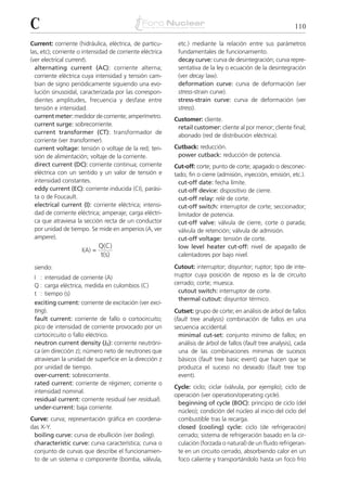 C                                                                                                              110

Current: corriente (hidráulica, eléctrica, de partícu-      etc.) mediante la relación entre sus parámetros
las, etc); corriente o intensidad de corriente eléctrica    fundamentales de funcionamiento.
(ver electrical current).                                   decay curve: curva de desintegración; curva repre-
  alternating current (AC): corriente alterna;              sentativa de la ley o ecuación de la desintegración
  corriente eléctrica cuya intensidad y tensión cam-        (ver decay law).
  bian de signo periódicamente siguiendo una evo-           deformation curve: curva de deformación (ver
  lución sinusoidal, caracterizada por las correspon-       stress-strain curve).
  dientes amplitudes, frecuencia y desfase entre            stress-strain curve: curva de deformación (ver
  tensión e intensidad.                                     stress).
  current meter: medidor de corriente; amperímetro.
                                                           Customer: cliente.
  current surge: sobrecorriente.
                                                            retail customer: cliente al por menor; cliente final;
  current transformer (CT): transformador de
                                                            abonado (red de distribución eléctrica).
  corriente (ver transformer).
  current voltage: tensión o voltaje de la red; ten-       Cutback: reducción.
  sión de alimentación; voltaje de la corriente.            power cutback: reducción de potencia.
  direct current (DC): corriente continua; corriente       Cut-off: corte; punto de corte; apagado o desconec-
  eléctrica con un sentido y un valor de tensión e         tado; fin o cierre (admisión, inyección, emisión, etc.).
  intensidad constantes.                                     cut-off date: fecha límite.
  eddy current (EC): corriente inducida (CI), parási-        cut-off device: dispositivo de cierre.
  ta o de Foucault.                                          cut-off relay: relé de corte.
  electrical current (I): corriente eléctrica; intensi-      cut-off switch: interruptor de corte; seccionador;
  dad de corriente eléctrica; amperaje; carga eléctri-       limitador de potencia.
  ca que atraviesa la sección recta de un conductor          cut-off valve: válvula de cierre, corte o parada;
  por unidad de tiempo. Se mide en amperios (A, ver          válvula de retención; válvula de admisión.
  ampere).                                                   cut-off voltage: tensión de corte.
                              Q(C)                           low level heater cut-off: nivel de apagado de
                     I(A) =
                              t(s)                           calentadores por bajo nivel.

 siendo:                                                   Cutout: interruptor; disyuntor; ruptor; tipo de inte-
 I : intensidad de corriente (A)                           rruptor cuya posición de reposo es la de circuito
 Q : carga eléctrica, medida en culombios (C)              cerrado; corte; muesca.
 t : tiempo (s)                                              cutout switch: interruptor de corte.
                                                             thermal cutout: disyuntor térmico.
 exciting current: corriente de excitación (ver exci-
 ting).                                                    Cutset: grupo de corte; en análisis de árbol de fallos
 fault current: corriente de fallo o cortocircuito;        (fault tree analysis) combinación de fallos en una
 pico de intensidad de corriente provocado por un          secuencia accidental.
 cortocircuito o fallo eléctrico.                            minimal cut-set: conjunto mínimo de fallos; en
 neutron current density (JZ): corriente neutróni-           análisis de árbol de fallos (fault tree analysis), cada
 ca (en dirección z); número neto de neutrones que           una de las combinaciones mínimas de sucesos
 atraviesan la unidad de superficie en la dirección z        básicos (fault tree basic event) que hacen que se
 por unidad de tiempo.                                       produzca el suceso no deseado (fault tree top
 over-current: sobrecorriente.                               event).
 rated current: corriente de régimen; corriente o
                                                           Cycle: ciclo; ciclar (válvula, por ejemplo); ciclo de
 intensidad nominal.
                                                           operación (ver operation/operating cycle).
 residual current: corriente residual (ver residual).
                                                            beginning of cycle (BOC): principio de ciclo (del
 under-current: baja corriente.
                                                            núcleo); condición del núcleo al inicio del ciclo del
Curve: curva; representación gráfica en coordena-           combustible tras la recarga.
das X-Y.                                                    closed (cooling) cycle: ciclo (de refrigeración)
 boiling curve: curva de ebullición (ver boiling).          cerrado; sistema de refrigeración basado en la cir-
 characteristic curve: curva característica; curva o        culación (forzada o natural) de un fluido refrigeran-
 conjunto de curvas que describe el funcionamien-           te en un circuito cerrado, absorbiendo calor en un
 to de un sistema o componente (bomba, válvula,             foco caliente y transportándolo hasta un foco frío
 