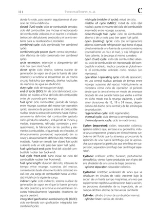 111                                                                                                        C
 donde lo cede, para repetir seguidamente el pro-         mid-cycle (middle of cycle): mitad de ciclo.
 ceso de forma indefinida.                                middle of cycle (MOC): mitad de ciclo (del
 closed (fuel) cycle: ciclo de combustible cerrado;       núcleo); punto o instante del ciclo del combustible
 ciclo del combustible que incluye el reprocesado         intermedio entre recargas sucesivas.
 del combustible utilizado en el reactor o irradiado      once-through fuel cycle: ciclo de combustible
 (extracción del plutonio producido y el uranio res-      abierto o de un solo paso (ver open fuel cycle).
 tante para su reutilización o reciclado).                open (cooling) cycle: ciclo (de refrigeración)
 combined cycle: ciclo combinado (ver combined            abierto; sistema de refrigeración que toma el agua
 cycle).                                                  directamente de una fuente de suministro externo
 combined-cycle power plant: central de produc-           (normalmente un río o el mar), y tras refrigerar el
 ción eléctrica de ciclo combinado (ver combined          foco caliente, la descarga al mismo sumidero.
 cycle).                                                  open (fuel) cycle: ciclo (de combustible) abier-
 cycle extension: extensión o alargamiento del            to; ciclo de combustible sin reprocesado del com-
 ciclo (ver core stretch-out).                            bustible irradiado. Implica considerar globalmen-
 direct cycle: ciclo directo; sistema nuclear de          te el combustible utilizado como residuo (sin
 generación de vapor en el que la fuente de calor         reproceso).
 (reactor) y la turbina se encuentran en un mismo         operation / operating cycle: ciclo de operación;
 circuito hidráulico (por ejemplo, diseños habituales     en una central nuclear, período de tiempo entre
 de reactores de agua en ebullición).                     recargas sucesivas del reactor. Habitualmente se
 duty cycle: ciclo de trabajo (ver duty).                 considera como ciclo de operación el período
 end of cycle (EOC): fin de ciclo (del núcleo); con-      desde que la central entra en modo de arranque
 dición del núcleo al final del ciclo del combustible     después de una parada hasta que vuelve a entrar
 antes de la parada para recarga.                         en dicho modo tras la recarga siguiente, y suele
 fuel cycle: ciclo combustible; período de tiempo         tener duraciones de 12, 18 o 24 meses, depen-
 entre recargas sucesivas del reactor (ver operation      diendo del diseño de la central y de las estrategias
 cycle); secuencia de procesos sobre el combustible       de producción.
 nuclear desde su extracción o minería hasta el alma-     regenerative cycle: ciclo regenerativo.
 cenamiento definitivo del combustible gastado            thermal cycle: ciclo térmico o termodinámico.
 como producto radiactivo, incluyendo la minería y        thermodynamic cycle: ciclo termodinámico.
 molido, tratamiento, refinado, conversión y enri-
                                                         Cyclon (separator): ciclón; separador ciclónico;
 quecimiento, la fabricación de las pastillas y ele-
                                                         aparato estático que, en base a su geometría, indu-
 mentos combustibles, el quemado en el reactor, el
                                                         ce una componente giratoria en el movimiento tur-
 almacenamiento provisional, reprocesado (en su
                                                         bulento del fluido que lo atraviesa, provocando la
 caso) y almacenamiento definitivo del combustible
                                                         aparición de una fuerza centrífuga que se aprove-
 irradiado. Puede ser cerrado (ver closed fuel cycle)
                                                         cha para separar las partículas que este lleva en sus-
 o abierto o de un solo paso (ver open fuel cycle).
                                                         pensión; separador centrífugo (ver centrifugal sepa-
 fuel cycle back-end: parte final del ciclo del com-
                                                         rator).
 bustible nuclear (ver back-end).
 fuel cycle front-end: parte inicial del ciclo del       Cyclone: ciclónico; ciclón; huracán; perturbación
 combustible nuclear (ver front-end).                    atmosférica; viento fuerte producido por el giro del
 fuel cycle length: duración del ciclo; intervalo de     aire alrededor de una zona de bajas presiones.
 tiempo entre recargas sucesivas del reactor,              cyclone separator: separador ciclónico.
 comenzando desde el momento de la criticidad ini-
                                                         Cyclotron: ciclotrón; acelerador de iones que se
 cial con una carga de combustible hasta la critici-
                                                         desplazan en círculos de radio creciente bajo la
 dad inicial con la siguiente carga.
                                                         acción de un fuerte campo magnético, a la vez que
 indirect cycle: ciclo indirecto; sistema nuclear de
                                                         experimentan repetidas aceleraciones bajo la acción,
 generación de vapor en el que la fuente primaria
                                                         en porciones diametrales de su trayectoria, de un
 de calor (reactor) y la turbina se encuentran en cir-
                                                         campo eléctrico alterno de frecuencia constante.
 cuitos hidráulicamente separados (reactores de
 agua a presión).                                        Cylinder: cilindro (motor de combustión interna).
 integrated gasification combined cycle (IGCC):           cylinder liner: camisa de cilindro.
 ciclo combinado con gasificación integrados (ver
 combined cycle).
 