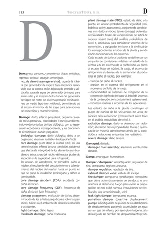 113                                                                                                         D




D
                                                           plant damage state (PDS): estado de daño a la
                                                           planta; en análisis probabilista de seguridad (pro-
                                                           babilistic safety assessment), conjunto de condicio-
                                                           nes con daño al núcleo (core damage) obtenidas
                                                           como estados finales de las secuencias del árbol de
                                                           sucesos (event tree) del análisis probabilista de
                                                           nivel 1, ampliadas para considerar sistemas de la
                                                           contención, y agrupadas en base a la similitud de
                                                           los correspondientes estados de la planta y condi-
                                                           ciones funcionales de los sistemas.
                                                           Cada estado de daño a la planta se define por un
                                                           conjunto de condiciones relativas al estado de la
                                                           central y de los sistemas de la contención, así como
                                                           al estado físico del núcleo, la vasija, el sistema de
Dam: presa; pantano; cerramiento; dique; embalsar;         refrigerante y la barrera de la contención al produ-
represar; sofocar; apagar; amortiguar.                     cirse el daño al núcleo, por ejemplo:
  nozzle dam (steam generator): tapa de la tobe-           – tiempo del daño al núcleo.
  ra (del generador de vapor); tapa mecánica remo-         – presión en el sistema del refrigerante en el
  vible que se coloca en las toberas de entrada y sali-      momento del fallo de la vasija.
  da a las cajas de agua del generador de vapor, para      – disponibilidad de sistemas de mitigación de la
  aislar estas y el interior de los tubos del generador      contención (definido en base al árbol de sistemas
  de vapor del resto del sistema primario en situacio-       de la contención, ver containment systems tree).
  nes de medio lazo (ver midloop), permitiendo así         – hipótesis relativas a acciones de los operadores.
  el acceso al interior de las cajas para operaciones      Los estados de daño a la planta constituyen el
  de inspección y mantenimiento.                           punto de partida de las secuencias del árbol de
Damage: daño; efecto perjudicial; perjuicio causa-         sucesos de la contención (containment event tree)
do en las personas, propiedades o medio ambiente,          en el análisis probabilista de nivel 2.
incluyendo tanto los de tipo biológico, con su reper-      radiation damage: daño o deterioro por radia-
cusión económica correspondiente, y los únicamen-          ción; alteración de las propiedades físicas o quími-
te económicos; dañar; perjudicar.                          cas de un material como consecuencia de su expo-
  biological damage: daño biológico; daño a un             sición a radiaciones ionizantes (ver radiation).
  organismo vivo (ver radiation biological effect).        severe damage: daño severo.
  core damage (CD): daño al núcleo (DN); en una           Damaged: dañado.
  central nuclear, efecto de una condición accidental      damaged fuel assembly: elemento combustible
  que afecta a la integridad de los elementos combus-      dañado.
  tibles o estructuras del núcleo del reactor pudiendo
                                                          Damp: amortiguar; humedecer.
  impactar en la capacidad para refrigerarlo.
  En análisis de accidentes, se considera daño al         Damper / dampener: amortiguador; regulador de
  núcleo al resultante del descubrimiento y calenta-      tiro; compuerta; registro; arqueta.
  miento del núcleo del reactor hasta un punto en           damper regulator: regulador de tiro.
  que se prevé la oxidación prolongada y daños al           exhaust damper valve: válvula de escape.
  combustible.                                              fire damper: compuerta cortafuegos; compuerta
  core damage accident (CDA): accidente con                 que cierra automáticamente un conducto o una
  daño al núcleo.                                           abertura al detectarse fuego para evitar la propa-
  core damage frequency (CDF): frecuencia de                gación de este o del humo a instalaciones de ven-
  daño al núcleo (ver frequency).                           tilación, aire acondicionado, etc).
  damage assessment: evaluación de daños; deter-            leak tight damper: compuerta estanca.
  minación de los efectos perjudiciales sobre las per-      pulsation damper (positive displacement
  sonas, bienes o el ambiente de desastres naturales        pump): amortiguador de pulsos de caudal (bomba
  o accidentes.                                             de desplazamiento positivo); acumulador de agua
  light damage: daño ligero.                                con un gas de relleno, por ejemplo nitrógeno, a la
  moderate damage: daño moderado.                           descarga de las bombas de desplazamiento positi-
 