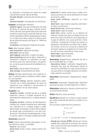D                                                                                                         114

 vo, destinado a amortiguar los pulsos de caudal          dead end: sin salida; extremo (de un cable o con-
 característicos de este tipo de bombas.                  ducto); punto de una red de distribución en el que
 tornado damper: compuerta de tornado (ver tor-           terminan los cables.
 nado).                                                   dead head condition: operación en vacío
 vibration damper: amortiguador de vibraciones.           (bomba).
Dashpot: amortiguador hidráulico.                         dead load: carga muerta; carga fija o permanen-
 dashpot region: zona de amortiguación de caída           te sobre una estructura.
 de barras; en reactores de agua a presión sección        dead shortcircuit: cortocircuito perfecto.
 inferior del tubo guía (guide tube) de las barras de     dead steam: vapor de escape.
 control en la que el agua, al salir del tubo por unos    dead time: tiempo muerto; en un detector de
 orificios diseñados al efecto desplazada por la barra    radiación, tiempo que sigue a la detección de una
 en su caída, frena dicha caída en el último tramo        partícula o fotón y durante el cual el dispositivo es
 del recorrido de inserción (ver Figura F-2: ‘PWR Fuel    incapaz de detectar una nueva partícula o fotón
 Assembly’).                                              incidentes. Corresponde al tiempo que tardan en
 oil dashpot: amortiguador hidráulico de aceite.          desaparecer del detector los efectos de la detec-
                                                          ción anterior, como es en el caso de un detector de
Data: datos (singular: datum).                            ionización gaseosa la recogida por el campo eléc-
 data acquisition: adquisición de datos.                  trico de los iones producidos en cada suceso.
 data base: base de datos.                                dead water: agua remansada.
 data logging: adquisición o registro de datos.
                                                          dead weight: peso muerto.
 data processing: proceso de datos; ordenación o
 clasificación mediante un ordenador de datos            Deaerating: desgasificación; extracción del aire o
 numéricos para fines administrativos, de gestión,       gas incondensable de un medio.
 etc., así como para la resolución de problemas ma-       deaerating heater: calentador desgasificador;
 temáticos.                                               calentador del agua de alimentación donde se
 data sheet: hoja de datos; ficha técnica.                mezcla el condensado con vapor de las extraccio-
 data storage: almacenamiento de datos.                   nes, para eliminar el oxígeno disuelto en el conden-
                                                          sado y prevenir la corrosión.
Dating: fechado; determinación de la edad de un
resto o material orgánico (mediante análisis isotópi-    Deaeration: desaireación; desgasificación; desga-
cos, por ejemplo).                                       seado.
  radiocarbon dating: datación radiactiva; deter-
  minación de la edad arqueológica de restos de          Deaerator: desaireador; desgasificador; dispositivo
  organismos vivos midiendo la concentración en          para evacuar gases incondensables de un sistema.
  ellos de carbono-14 (ver radio-carbon).                Deboration: deboración; dilución o disminución de
Daughter: hija.                                          la concentración de boro.
 daughter nuclide: nucleido hijo (de un nucleido
                                                         Debris: desecho; restos; partículas.
 radiactivo); especie o nucleido resultante de la
 desintegración radiactiva de un nucleido original o     Decade (t10): década; en un reactor nuclear, tiempo
 padre.                                                  que tarda la potencia del reactor en cambiar en un
 daughter product: producto de desintegración;           factor 10.
 nucleido hijo; isótopo resultante de la desintegra-     De la ecuación exponencial de la potencia:
 ción radiactiva de un nucleido original o padre
 determinado. Por ejemplo, el radio-226 se desinte-                          P = P0   . et /T
 gra dando lugar sucesivamente a una serie com-                             P
 puesta por 10 productos de desintegración, el últi-                           = 10 = et10 /T
                                                                            P0
 mo de los cuales es el isótopo estable plomo-206.
                                                           t10 = (ln 10) . T = 2,3 T (T: período del reactor)
Deactivate: desactivar.
                                                          decade per minute (DPM): década por minuto;
Dead: muerto; desconectado; descargado; sin ten-
                                                          medida de la velocidad de arranque (ver start-up
sión (eléctrica); inerte; no ventilado.
                                                          rate); número de veces que la potencia varía en un
  dead air: aire viciado.
                                                          factor 10 por minuto
  dead band: banda muerta; banda inactiva (ver
  band).                                                             DPM = 1 /t10 (t10 en minutos)
 