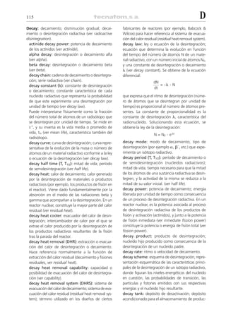 115                                                                                                         D
Decay: decaimiento; disminución gradual; decai-            fabricantes de reactores (por ejemplo, Babcock &
miento o desintegración radiactiva (ver radioactive        Wilcox) para hacer referencia al sistema de evacua-
disintegration).                                           ción del calor residual (residual heat remoud system).
  actinide decay power: potencia de decaimiento            decay law: ley o ecuación de la desintegración;
  de los actínidos (ver actinide).                         ecuación que determina la evolución en función
  alpha decay: desintegración o decaimiento alfa           del tiempo del número de átomos N de un mate-
  (ver alpha).                                             rial radiactivo, con un número inicial de átomos N0,
  beta decay: desintegración o decaimiento beta            y una constante de desintegración o decaimiento
  (ver beta).                                              ␭ (ver decay constant). Se obtiene de la ecuación
  decay chain: cadena de decaimiento o desintegra-         diferencial:
  ción; serie radiactiva (ver chain).                                          dN
  decay constant (␭): constante de desintegración                                 = –␭    .N
                                                                               dt
  o decaimiento; constante característica de cada
  nucleido radiactivo que representa la probabilidad       que expresa que el ritmo de desintegración (núme-
  de que este experimente una desintegración por           ro de átomos que se desintegran por unidad de
  unidad de tiempo (ver decay law).                        tiempo) es proporcional al número de átomos pre-
  Puede interpretarse físicamente como la fracción         sentes. La constante de proporcionalidad es la
  del número total de átomos de un radisótopo que          constante de desintegración ␭, característica del
  se desintegran por unidad de tiempo. Se mide en          radionucleido. Solucionando esta ecuación, se
  s-1, y su inversa es la vida media o promedio de         obtiene la ley de la desintegración:
  vida, tm (ver mean life), característica también del
                                                                               N = N0   . e-␭t
  radisótopo.
  decay curve: curva de desintegración; curva repre-       decay mode: modo de decaimiento; tipo de
  sentativa de la evolución de la masa o número de         desintegración (por ejemplo ␣, ␤–, etc.) que expe-
  átomos de un material radiactivo conforme a la ley       rimenta un isótopo radiactivo.
  o ecuación de la desintegración (ver decay law).         decay period (T, T1/2): período de decaimiento o
  decay half time (T, T1/2): mitad de vida; período        de semidesintegración (nucleidos radiactivos);
  de semidesintegración (ver half life).                   mitad de vida; tiempo necesario para que la mitad
  decay heat: calor de decaimiento; calor generado         de los átomos de una sustancia radiactiva se desin-
  por la desintegración de materiales o productos          tegren, y la actividad de la misma se reduzca a la
  radiactivos (por ejemplo, los productos de fisión en     mitad de su valor inicial. (ver half life).
  el reactor). Viene dado fundamentalmente por la          decay power: potencia de decaimiento; energía
  absorción en el medio de las radiaciones beta y          liberada por unidad de tiempo como consecuencia
  gamma que acompañan a la desintegración. En un           de un proceso de desintegración radiactiva. En un
  reactor nuclear, constituye la mayor parte del calor     reactor nuclear, es la potencia asociada al proceso
  residual (ver residual heat).                            de desintegración radiactiva de los productos de
  decay heat cooler: evacuador del calor de desin-         fisión y activación (actínidos), y junto a la potencia
  tegración; intercambiador de calor por el que se         de fisión inmediata (ver inmediate fission power)
  extrae el calor producido por la desintegración de       constituye la potencia o energía de fisión total (ver
  los productos radiactivos resultantes de la fisión       fission power).
  tras la parada del reactor.                              decay product: producto de desintegración;
  decay heat removal (DHR): extracción o evacua-           nucleido hijo producido como consecuencia de la
  ción del calor de desintegración o decaimiento.          desintegración de un nucleido padre.
  Hace referencia normalmente a la función de              decay rate: ritmo o velocidad de decaimiento.
  extracción del calor residual (decaimiento y fisiones    decay scheme: esquema de desintegración; repre-
  residuales, ver residual heat).                          sentación esquemática de las características princi-
  decay heat removal capability: capacidad o               pales de la desintegración de un isótopo radiactivo,
  posibilidad de evacuación del calor de desintegra-       donde figuran los niveles energéticos del nucleido
  ción (ver capability).                                   en cuestión, las probabilidades de transición, las
  decay heat removal system (DHRS): sistema de             partículas y fotones emitidos con sus respectivas
  evacuación del calor de decaimiento; sistema de eva-     energías y el nucleido hijo resultante.
  cuación del calor residual (residual heat removal sys-   decay tank: depósito de desactivación; depósito
  tem); término utilizado en los diseños de ciertos        acondicionado para el almacenamiento de produc-
 