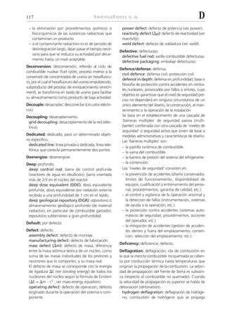 117                                                                                                         D
 – la eliminación por procedimientos químicos o            power defect: defecto de potencia (ver power).
   físico-químicos de las sustancias radiactivas que       reactivity defect (⌬␳): defecto de reactividad (ver
   contaminan un producto.                                 reactivity).
 – si el contaminante radiactivo no es de período de       weld defect: defecto de soldadura (ver weld).
   desintegración largo, dejar pasar el tiempo nece-
                                                          Defective: defectuoso.
   sario para que se reduzca su actividad por decai-
                                                           defective fuel rod: varilla combustible defectuosa.
   miento hasta un nivel aceptable.
                                                           defective packaging: embalaje defectuoso.
Deconversion: desconversión; referido al ciclo de
                                                          Defence/defense: defensa.
combustible nuclear (fuel cycle), proceso inverso a la
                                                           civil defence: defensa civil; protección civil.
conversión de concentrados de uranio en hexafluoru-
                                                           defence in depth: defensa en profundidad; base o
ro, por el cual el hexafluoruro del uranio empobrecido,
                                                           filosofía de protección contra accidentes en centra-
subproducto del proceso de enriquecimiento (enrich-
                                                           les nucleares, provocados por fallos o errores, cuyo
ment), se transforma en óxido de uranio para facilitar
                                                           objetivo es garantizar que el nivel de seguridad pre-
su almacenamiento como producto de baja actividad.
                                                           ciso no dependerá en ninguna circunstancia de un
Decouple: desacoplar; desconectar (circuitos eléctri-      único elemento del diseño, la construcción, el man-
cos).                                                      tenimiento o la operación de la instalación.
Decoupling: desacoplamiento.                               Se basa en el establecimiento de una cascada de
 grid decoupling: desacoplamiento de la red (eléc-         ‘barreras múltiples’ de seguridad pasiva (multi-
 trica).                                                   barrier) combinada con otra cascada de ‘niveles de
                                                           seguridad’ o seguridad activa que sirven de base a
Dedicated: dedicado; para un determinado objeti-           medidas administrativas y características de diseño.
vo específico.                                             Las ‘barreras múltiples’ son:
 dedicated line: línea privada o dedicada; línea tele-
                                                           – la pastilla cerámica de combustible.
 fónica que conecta permanentemente dos puntos.
                                                           – la vaina del combustible.
Deenergize: desenergizar.                                  – la barrera de presión del sistema del refrigerante.
Deep: profundo.                                            – la contención.
 deep control rod: barra de control profunda               Los ‘niveles de seguridad’ consisten en:
 (reactores de agua en ebullición); barra insertada        – la prevención de accidentes (diseño conservador,
 más de 2/3 en el núcleo del reactor.                         límites de funcionamiento, disponibilidad de
 deep dose equivalent (DDE): dosis equivalente                equipos, cualificación y entrenamiento del perso-
 profunda; dosis equivalente por radiación externa            nal, procedimientos, garantía de calidad, etc.).
 recibida a una profundidad de 1 cm en el tejido.          – el control y vigilancia de la operación anormal y
 deep geological repository (DGR): repositorio o              la detección de fallos (instrumentación, sistemas
 almacenamiento geológico profundo (de material               de ayuda a la operación, etc.).
 radiactivo, en particular de combustible gastado);        – la protección contra accidentes (sistemas auto-
 repositorio subterráneo a gran profundidad.                  máticos de seguridad, procedimientos, acciones
                                                              del operador, etc.).
Default: por defecto.
                                                           – la mitigación de accidentes (gestión de acciden-
Defect: defecto.                                              tes dentro y fuera del emplazamiento, conten-
 assembly defect: defecto de montaje.                         ción, selección del emplazamiento, etc.).
 manufacturing defect: defecto de fabricación.
                                                          Deficiency: deficiencia; defecto.
 mass defect (⌬m): defecto de masa; diferencia
 entre la masa atómica teórica de un núcleo, como         Deflagration: deflagración; ola de combustión en
 suma de las masas individuales de los protones y         la que la mezcla combustible no quemada se calien-
 neutrones que lo componen, y su masa real.               ta por conducción térmica hasta temperaturas que
 El defecto de masa se corresponde con la energía         originan la propagación de la combustión. La veloci-
 de ligadura ⌬E (ver binding energy) de todos los         dad de propagación del frente de llama es subsóni-
 nucleones del núcleo según la fórmula de Einstein        ca (respecto al combustible no quemado). Cuando
 (⌬E = ⌬m . c2 ; ver mass-energy equation).               la velocidad de propagación es superior se habla de
 operating defect: defecto de operación; defecto          detonación (detonation).
 originado durante la operación del sistema o com-          hydrogen deflagration: deflagración de hidróge-
 ponente.                                                   no; combustión de hidrógeno que se propaga
 