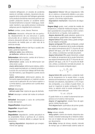 D                                                                                                        118

 mediante deflagración; en estudios de accidentes        degradation failure: fallo por degradación; fallo
 severos en centrales nucleares, mecanismo de pro-       de un sistema o componente debido a una varia-
 pagación de la combustión del hidrógeno generado        ción de algunos de sus parámetros característicos
 como producto de distintas reacciones químicas que      superior a los límites especificados.
 pueden producirse durante un accidente severo           degradation mechanism: mecanismo de degra-
 (fundamentalmente la reacción metal-agua; metal-        dación.
 water reaction) y que podría provocar condiciones
 peligrosas para la integridad de la contención.        Degree (deg): grado; nivel; unidad de medida de
                                                        temperatura; unidad de medida de ángulos; intensi-
Deflect: combar; curvar; desviar; flexionar.            dad o gravedad de una quemadura; nivel o conteni-
Deflection: desviación; refracción (de una partícu-     do de alcohol en un líquido; nivel académico.
la); desplazamiento de una estructura o partes            degree absolute (K): grado absoluto; grado en la
estructurales de un sistema a consecuencia de un          escala absoluta; grado Kelvin (ver degree Kelvin).
esfuerzo; desviación del valor ‘cero’ mostrado por un     degree Celsius (º C): grado Celsius; grado centígra-
instrumento de medida para un valor nulo de la            do (ver degree centigrade).
señal de entrada.                                         degree centigrade (°C): grado centígrado; unidad
                                                          de medida de temperatura de la escala centígrada,
Deflector (flow): deflector (de flujo o caudal); des-     que asigna la temperatura de 0 °C al punto de con-
viador; pared de repartición.                             gelación del agua, y de 100 °C al punto de ebulli-
  deflector plate: placa deflectora.                      ción, ambos a condiciones normales de presión.
  jet deflector: deflector de chorro.
                                                          degree Fahrenheit (°F): grado Fahrenheit; unidad
Deformation: deformación; cambio de la forma o            de medida de temperatura de la escala Fahrenheit,
las dimensiones de un cuerpo.                             que asigna la temperatura de 32 °F al punto de con-
  deformation curve: curva de deformación (ver            gelación del agua, y de 212 °F al punto de ebulli-
  stress-strain curve).                                   ción, ambos a condiciones normales de presión. Se
  elastic deformation: deformación elástica; defor-       relaciona con la escala centígrada según:
  mación experimentada por un material sometido a                                   . (ºF – 32)
                                                                                5
  la acción de una fuerza por debajo del límite elás-                    ºC =
                                                                                       9
  tico del material, y que desaparece cuando cesa la
  fuerza.                                                degree Kelvin (K): grado Kelvin; unidad de medi-
  plastic deformation: deformación plástica; de-         da de temperatura en la escala Kelvin o escala
  formación experimentada por un material a conse-       absoluta de temperatura, cuyo cero corresponde al
  cuencia de la aplicación de una fuerza superior a      llamado cero absoluto, equivalente a -273,14 gra-
  su límite elástico, y que perdura aún cuando desa-     dos centígrados, y su unidad, el grado Kelvin, es
  parece la fuerza.                                      igual en magnitud al grado centígrado (°C). Por
Defrost: descongelar.                                    tanto, la relación entre la escala centígrada y la
 defrost water line: tubería de agua de deshielo.        escala Kelvin viene dada por:

Defuel: descargar o extraer del núcleo el combusti-                        °C = K – 273,14
ble.                                                     El grado Kelvin es la unidad fundamental de tem-
                                                         peratura en el sistema internacional.
Defueled: descargado o vacío de combustible
                                                         degree of aggregation: estado físico de agre-
(núcleo del reactor).
                                                         gación (sólido-líquido-gas).
Degassification: desgasificación.                        first degree burn: quemadura de primer grado.
Degassifier: desgasificador.                            Dehumidifier: deshumidificador; secador.
Degradate: degradar.
                                                        Delay: retraso; retardo.
Degradation: degradación; cambio perjudicial en          delay system: sistema de retardo; dispositivo des-
las propiedades físicas o químicas de un sistema,        tinado a retardar la descarga de un desecho radiac-
componente o material, debido a cualquier tipo de        tivo con el objeto de que disminuya su actividad
mecanismo.                                               por decaimiento.
  ageing degradation: degradación por envejeci-          time delay: tiempo de retraso; retardo; intervalo
  miento (ver ageing).                                   de tiempo que un determinado sistema tarda en
 