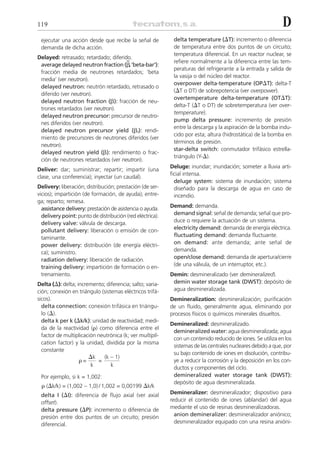 119                                                                                                          D
 ejecutar una acción desde que recibe la señal de           delta temperature (⌬T): incremento o diferencia
 demanda de dicha acción.                                   de temperatura entre dos puntos de un circuito;
                                                            temperatura diferencial. En un reactor nuclear, se
Delayed: retrasado; retardado; diferido.
                                      –                     refiere normalmente a la diferencia entre las tem-
 average delayed neutron fraction (␤,‘beta-bar’):
                                                            peraturas del refrigerante a la entrada y salida de
 fracción media de neutrones retardados; ‘beta
                                                            la vasija o del núcleo del reactor.
 media’ (ver neutron).
                                                            overpower delta-temperature (OP⌬T): delta-T
 delayed neutron: neutrón retardado, retrasado o
                                                            (⌬T o DT) de sobrepotencia (ver overpower).
 diferido (ver neutron).
                                                            overtemperature delta-temperature (OT⌬T):
 delayed neutron fraction (␤): fracción de neu-
                                                            delta-T (⌬T o DT) de sobretemperatura (ver over-
 trones retardados (ver neutron).
                                                            temperature).
 delayed neutron precursor: precursor de neutro-
                                                            pump delta pressure: incremento de presión
 nes diferidos (ver neutron).
                                                            entre la descarga y la aspiración de la bomba indu-
 delayed neutron precursor yield (␤i): rendi-
                                                            cido por esta; altura (hidrostática) de la bomba en
 miento de precursores de neutrones diferidos (ver
                                                            términos de presión.
 neutron).
                                                            star-delta switch: conmutador trifásico estrella-
 delayed neutron yield (␤): rendimiento o frac-
                                                            triángulo (Y-⌬).
 ción de neutrones retardados (ver neutron).
                                                           Deluge: inundar; inundación; someter a lluvia arti-
Deliver: dar; suministrar; repartir; impartir (una
                                                           ficial intensa.
clase, una conferencia); inyectar (un caudal).
                                                             deluge system: sistema de inundación; sistema
Delivery: liberación; distribución; prestación (de ser-      diseñado para la descarga de agua en caso de
vicios); impartición (de formación, de ayuda); entre-        incendio.
ga; reparto; remesa.
  assistance delivery: prestación de asistencia o ayuda.   Demand: demanda.
  delivery point: punto de distribución (red eléctrica).    demand signal: señal de demanda; señal que pro-
  delivery valve: válvula de descarga.                      duce o requiere la actuación de un sistema.
  pollutant delivery: liberación o emisión de con-          electricity demand: demanda de energía eléctrica.
  taminante.                                                fluctuating demand: demanda fluctuante.
  power delivery: distribución (de energía eléctri-         on demand: ante demanda; ante señal de
  ca); suministro.                                          demanda.
  radiation delivery: liberación de radiación.              open/close demand: demanda de apertura/cierre
  training delivery: impartición de formación o en-         (de una válvula, de un interruptor, etc.).
  trenamiento.                                             Demin: desmineralizado (ver demineralized).
Delta (⌬): delta; incremento; diferencia; salto; varia-     demin water storage tank (DWST): depósito de
ción; conexión en triángulo (sistemas eléctricos trifá-     agua desmineralizada.
sicos).                                                    Demineralization: desmineralización; purificación
  delta connection: conexión trifásica en triángu-         de un fluido, generalmente agua, eliminando por
  lo (⌬).                                                  procesos físicos o químicos minerales disueltos.
  delta k per k (⌬k/k): unidad de reactividad; medi-
                                                           Demineralized: desmineralizado.
  da de la reactividad (␳) como diferencia entre el
                                                            demineralized water: agua desmineralizada; agua
  factor de multiplicación neutrónica (k; ver multipli-
                                                            con un contenido reducido de iones. Se utiliza en los
  cation factor) y la unidad, dividida por la misma
                                                            sistemas de las centrales nucleares debido a que, por
  constante
                                                            su bajo contenido de iones en disolución, contribu-
                       ⌬k (k – 1)
                   ␳=      =                                ye a reducir la corrosión y la deposición en los con-
                        k        k                          ductos y componentes del ciclo.
 Por ejemplo, si k = 1,002:                                 demineralized water storage tank (DWST):
                                                            depósito de agua desmineralizada.
 ␳ (⌬k/k) = (1,002 – 1,0) / 1,002 = 0,00199 ⌬k/k
 delta I (⌬I): diferencia de flujo axial (ver axial        Demineralizer: desmineralizador; dispositivo para
 offset).                                                  reducir el contenido de iones (ablandar) del agua
 delta pressure (⌬P): incremento o diferencia de           mediante el uso de resinas desmineralizadoras.
 presión entre dos puntos de un circuito; presión            anion demineralizer: desmineralizador aniónico;
 diferencial.                                                desmineralizador equipado con una resina anióni-
 