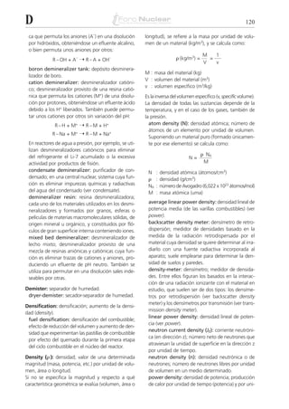 D                                                                                                            120

 ca que permuta los aniones (A–) en una disolución      longitud), se refiere a la masa por unidad de volu-
 por hidróxidos, obteniéndose un efluente alcalino,     men de un material (kg/m3), y se calcula como:
 o bien permuta unos aniones por otros:
                                                                                      M   1
             R – OH + A– ¨ R – A + OH–                                  ␳ (kg/m3) =     =
                                                                                      V   v
 boron demineralizer tank: depósito desminera-
                                                        M : masa del material (kg)
 lizador de boro.
                                                        V : volumen del material (m3)
 cation demineralizer: desmineralizador catióni-
                                                        v : volumen específico (m3/kg)
 co; desmineralizador provisto de una resina catió-
 nica que permuta los cationes (M+) de una disolu-      Es la inversa del volumen específico (v, specific volume).
 ción por protones, obteniéndose un efluente ácido      La densidad de todas las sustancias depende de la
 debido a los H+ liberados. También puede permu-        temperatura, y en el caso de los gases, también de
 tar unos cationes por otros sin variación del pH:      la presión.
              R – H + M+ ¨ R – M + H+                     atom density (N): densidad atómica; número de
                                                          átomos de un elemento por unidad de volumen.
            R – Na + M+ ¨ R – M + Na+
                                                          Suponiendo un material puro (formado únicamen-
 En reactores de agua a presión, por ejemplo, se uti-     te por ese elemento) se calcula como:
 lizan desmineralizadores catiónicos para eliminar
 del refrigerante el Li-7 acumulado o la excesiva                                     ␳ NA
                                                                               N=
 actividad por productos de fisión.                                                    M
 condensate demineralizer: purificador de con-           N :    densidad atómica (átomos/cm3)
 densado; en una central nuclear, sistema cuya fun-      ␳ :    densidad (g/cm3)
 ción es eliminar impurezas químicas y radiactivas       NA :   número de Avogadro (6,022 x 1023 átomos/mol)
 del agua del condensado (ver condensate).               M :    masa atómica (uma)
 demineralizer resin: resina desmineralizadora;
 cada uno de los materiales utilizados en los desmi-     average linear power density: densidad lineal de
 neralizadores y formados por granos, esferas o          potencia media (de las varillas combustibles) (ver
 películas de materias macromoleculares sólidas, de      power).
 origen mineral u orgánico, y constituidos por fló-      backscatter density meter: densímetro de retro-
 culos de gran superficie interna conteniendo iones.     dispersión; medidor de densidades basado en la
 mixed bed demineralizer: desmineralizador de            medida de la radiación retrodispersada por el
 lecho mixto; desmineralizador provisto de una           material cuya densidad se quiere determinar al irra-
 mezcla de resinas aniónicas y catiónicas cuya fun-      diarlo con una fuente radiactiva incorporada al
 ción es eliminar trazas de cationes y aniones, pro-     aparato; suele emplearse para determinar la den-
 duciendo un efluente de pH neutro. También se           sidad de suelos y paredes.
 utiliza para permutar en una disolución sales inde-     density-meter: densímetro; medidor de densida-
 seables por otras.                                      des. Entre ellos figuran los basados en la interac-
                                                         ción de una radiación ionizante con el material en
Demister: separador de humedad.                          estudio, que suelen ser de dos tipos: los densíme-
 dryer-demister: secador-separador de humedad.           tros por retrodispersión (ver backscatter density
                                                         meter) y los densímetros por transmisión (ver trans-
Densification: densificación; aumento de la densi-
                                                         mission density meter).
dad (density).
                                                         linear power density: densidad lineal de poten-
 fuel densification: densificación del combustible;
                                                         cia (ver power).
 efecto de reducción del volumen y aumento de den-
                                                         neutron current density (JZ): corriente neutróni-
 sidad que experimentan las pastillas de combustible
                                                         ca (en dirección z); número neto de neutrones que
 por efecto del quemado durante la primera etapa
                                                         atraviesan la unidad de superficie en la dirección z
 del ciclo combustible en el núcleo del reactor.
                                                         por unidad de tiempo.
Density (␳ ): densidad; valor de una determinada         neutron density (n): densidad neutrónica o de
magnitud (masa, potencia, etc.) por unidad de volu-      neutrones; número de neutrones libres por unidad
men, área o longitud.                                    de volumen en un medio determinado.
Si no se especifica la magnitud y respecto a qué         power density: densidad de potencia; producción
característica geométrica se evalúa (volumen, área o     de calor por unidad de tiempo (potencia) y por uni-
 