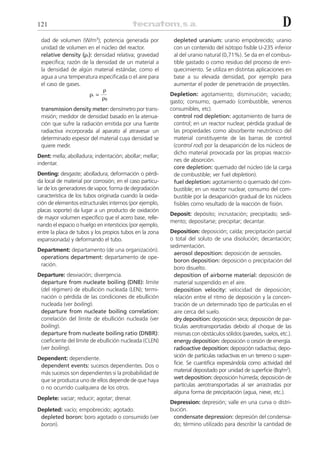 121                                                                                                           D
 dad de volumen (W/m3); potencia generada por              depleted uranium: uranio empobrecido; uranio
 unidad de volumen en el núcleo del reactor.               con un contenido del isótopo fisible U-235 inferior
 relative density (␳r): densidad relativa; gravedad        al del uranio natural (0,71%). Se da en el combus-
 específica; razón de la densidad de un material a         tible gastado o como residuo del proceso de enri-
 la densidad de algún material estándar, como el           quecimiento. Se utiliza en distintas aplicaciones en
 agua a una temperatura especificada o el aire para        base a su elevada densidad, por ejemplo para
 el caso de gases.                                         aumentar el poder de penetración de proyectiles.
                              ␳
                       ␳r =                               Depletion: agotamiento; disminución; vaciado;
                              ␳0
                                                          gasto; consumo; quemado (combustible, venenos
 transmission density meter: densímetro por trans-        consumibles, etc).
 misión; medidor de densidad basado en la atenua-          control rod depletion: agotamiento de barra de
 ción que sufre la radiación emitida por una fuente        control; en un reactor nuclear, pérdida gradual de
 radiactiva incorporada al aparato al atravesar un         las propiedades como absorbente neutrónico del
 determinado espesor del material cuya densidad se         material constituyente de las barras de control
 quiere medir.                                             (control rod) por la desaparición de los núcleos de
                                                           dicho material provocada por las propias reaccio-
Dent: mella; abolladura; indentación; abollar; mellar;
                                                           nes de absorción.
indentar.
                                                           core depletion: quemado del núcleo (de la carga
Denting: desgaste; abolladura; deformación o pérdi-        de combustible; ver fuel depletion).
da local de material por corrosión; en el caso particu-    fuel depletion: agotamiento o quemado del com-
lar de los generadores de vapor, forma de degradación      bustible; en un reactor nuclear, consumo del com-
característica de los tubos originada cuando la oxida-     bustible por la desaparición gradual de los núcleos
ción de elementos estructurales internos (por ejemplo,     fisibles como resultado de la reacción de fisión.
placas soporte) da lugar a un producto de oxidación
                                                          Deposit: depósito; incrustación; precipitado; sedi-
de mayor volumen específico que el acero base, relle-
                                                          mento; depositarse; precipitar; decantar.
nando el espacio o huelgo en intersticios (por ejemplo,
entre la placa de tubos y los propios tubos en la zona    Deposition: deposición; caída; precipitación parcial
expansionada) y deformando el tubo.                       o total del soluto de una disolución; decantación;
                                                          sedimentación.
Department: departamento (de una organización).
                                                            aerosol deposition: deposición de aerosoles.
 operations department: departamento de ope-
                                                            boron deposition: deposición o precipitación del
 ración.
                                                            boro disuelto.
Departure: desviación; divergencia.                         deposition of airborne material: deposición de
 departure from nucleate boiling (DNB): límite              material suspendido en el aire.
 (del régimen) de ebullición nucleada (LEN); termi-         deposition velocity: velocidad de deposición;
 nación o pérdida de las condiciones de ebullición          relación entre el ritmo de deposición y la concen-
 nucleada (ver boiling).                                    tración de un determinado tipo de partículas en el
 departure from nucleate boiling correlation:               aire cerca del suelo.
 correlación del límite de ebullición nucleada (ver         dry deposition: deposición seca; deposición de par-
 boiling).                                                  tículas aerotransportadas debido al choque de las
 departure from nucleate boiling ratio (DNBR):              mismas con obstáculos sólidos (paredes, suelos, etc.).
 coeficiente del límite de ebullición nucleada (CLEN)       energy deposition: deposición o cesión de energía.
 (ver boiling).                                             radioactive deposition: deposición radiactiva; depo-
Dependent: dependiente.                                     sición de partículas radiactivas en un terreno o super-
 dependent events: sucesos dependientes. Dos o              ficie. Se cuantifica expresándola como actividad del
 más sucesos son dependientes si la probabilidad de         material depositado por unidad de superficie (Bq/m2).
 que se produzca uno de ellos depende de que haya           wet deposition: deposición húmeda; deposición de
 o no ocurrido cualquiera de los otros.                     partículas aerotransportadas al ser arrastradas por
                                                            alguna forma de precipitación (agua, nieve, etc.).
Deplete: vaciar; reducir; agotar; drenar.
                                                          Depression: depresión; valle en una curva o distri-
Depleted: vacío; empobrecido; agotado.                    bución.
 depleted boron: boro agotado o consumido (ver             condensate depression: depresión del condensa-
 boron).                                                   do; término utilizado para describir la cantidad de
 