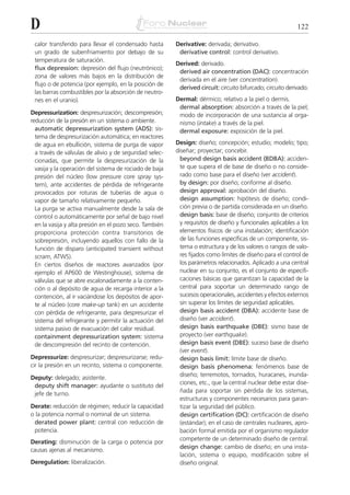 D                                                                                                           122

 calor transferido para llevar el condensado hasta       Derivative: derivada; derivativo.
 un grado de subenfriamiento por debajo de su             derivative control: control derivativo.
 temperatura de saturación.
                                                         Derived: derivado.
 flux depression: depresión del flujo (neutrónico);
                                                          derived air concentration (DAC): concentración
 zona de valores más bajos en la distribución de
                                                          derivada en el aire (ver concentration).
 flujo o de potencia (por ejemplo, en la posición de
                                                          derived circuit: circuito bifurcado; circuito derivado.
 las barras combustibles por la absorción de neutro-
 nes en el uranio).                                      Dermal: dérmico; relativo a la piel o dermis.
                                                          dermal absorption: absorción a través de la piel;
Depressurization: despresurización; descompresión;        modo de incorporación de una sustancia al orga-
reducción de la presión en un sistema o ambiente.         nismo (intake) a través de la piel.
  automatic depressurization system (ADS): sis-           dermal exposure: exposición de la piel.
  tema de despresurización automática; en reactores
  de agua en ebullición, sistema de purga de vapor       Design: diseño; concepción; estudio; modelo; tipo;
  a través de válvulas de alivio y de seguridad selec-   diseñar; proyectar; concebir.
  cionadas, que permite la despresurización de la          beyond design basis accident (BDBA): acciden-
  vasija y la operación del sistema de rociado de baja     te que supera el de base de diseño o no conside-
  presión del núcleo (low pressure core spray sys-         rado como base para el diseño (ver accident).
  tem), ante accidentes de pérdida de refrigerante         by design: por diseño; conforme al diseño.
  provocados por roturas de tuberías de agua o             design approval: aprobación del diseño.
  vapor de tamaño relativamente pequeño.                   design assumption: hipótesis de diseño; condi-
  La purga se activa manualmente desde la sala de          ción previa o de partida considerada en un diseño.
  control o automáticamente por señal de bajo nivel        design basis: base de diseño; conjunto de criterios
  en la vasija y alta presión en el pozo seco. También     y requisitos de diseño y funcionales aplicables a los
  proporciona protección contra transitorios de            elementos físicos de una instalación; identificación
  sobrepresión, incluyendo aquellos con fallo de la        de las funciones específicas de un componente, sis-
  función de disparo (anticipated transient without        tema o estructura y de los valores o rangos de valo-
  scram, ATWS).                                            res fijados como límites de diseño para el control de
  En ciertos diseños de reactores avanzados (por           los parámetros relacionados. Aplicado a una central
  ejemplo el AP600 de Westinghouse), sistema de            nuclear en su conjunto, es el conjunto de especifi-
  válvulas que se abre escalonadamente a la conten-        caciones básicas que garantizan la capacidad de la
  ción o al depósito de agua de recarga interior a la      central para soportar un determinado rango de
  contención, al ir vaciándose los depósitos de apor-      sucesos operacionales, accidentes y efectos externos
  te al núcleo (core make-up tank) en un accidente         sin superar los límites de seguridad aplicables.
  con pérdida de refrigerante, para despresurizar el       design basis accident (DBA): accidente base de
  sistema del refrigerante y permitir la actuación del     diseño (ver accident).
  sistema pasivo de evacuación del calor residual.         design basis earthquake (DBE): sismo base de
  containment depressurization system: sistema             proyecto (ver earthquake).
  de descompresión del recinto de contención.              design basis event (DBE): suceso base de diseño
                                                           (ver event).
Depressurize: despresurizar; despresurizarse; redu-        design basis limit: límite base de diseño.
cir la presión en un recinto, sistema o componente.        design basis phenomena: fenómenos base de
                                                           diseño; terremotos, tornados, huracanes, inunda-
Deputy: delegado; asistente.
                                                           ciones, etc., que la central nuclear debe estar dise-
 deputy shift manager: ayudante o sustituto del
                                                           ñada para soportar sin pérdida de los sistemas,
 jefe de turno.
                                                           estructuras y componentes necesarios para garan-
Derate: reducción de régimen; reducir la capacidad         tizar la seguridad del público.
o la potencia normal o nominal de un sistema.              design certification (DC): certificación de diseño
 derated power plant: central con reducción de             (estándar); en el caso de centrales nucleares, apro-
 potencia.                                                 bación formal emitida por el organismo regulador
                                                           competente de un determinado diseño de central.
Derating: disminución de la carga o potencia por
                                                           design change: cambio de diseño; en una insta-
causas ajenas al mecanismo.
                                                           lación, sistema o equipo, modificación sobre el
Deregulation: liberalización.                              diseño original.
 
