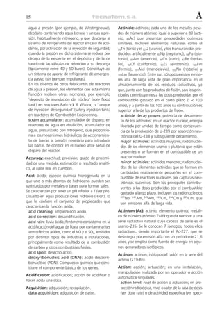 15                                                                                                          A
 agua a presión (por ejemplo, de Westinghouse),          Actinide: actínido; cada uno de los metales pesa-
 depósito conteniendo agua borada y un gas a pre-        dos de número atómico igual o superior a 89 (acti-
 sión, habitualmente nitrógeno, y que descarga al        nio, 89Ac) que presentan propiedades químicas
 sistema del refrigerante del reactor en caso de acci-   similares. Incluyen elementos naturales como el
 dente, por activación de la inyección de seguridad,     90Th (torio) y el 92U (uranio), y los transuránidos pro-
 cuando la presión en dicho sistema se reduce por        ducidos artificialmente 93Np (neptunio), 94Pu (plu-
 debajo de la existente en el depósito y de la de        tonio), 95Am (americio), 96Cu (curio), 97Be (berke-
 tarado de las válvulas de retención a su descarga       lio), 98Cf (californio), 99Es (einstenio), 100Fm
 (típicamente entre 40 y 50 bares). Constituye así       (fermio), 101Md (mendelevio), 102No (nobelio) y
 un sistema de aporte de refrigerante de emergen-        103Lw (laurencio). Entre sus isótopos existen emiso-
 cia pasivo (sin bombas impulsoras).                     res alfa de larga vida de gran importancia en el
 En los diseños de otros fabricantes de reactores        almacenamiento de los residuos radiactivos, ya
 de agua a presión, los elementos con esta misma         que, junto con los productos de fisión, son los prin-
 función reciben otros nombres, por ejemplo              cipales contribuyentes a las dosis producidas por el
 ‘depósito de inundación del núcleo’ (core flood         combustible gastado en el corto plazo (t < 100
 tank) en reactores Babcock & Wilcox, o ‘tanque          años), y a partir de los 100 años su contribución es
 de inyección de seguridad’ (safety injection tank)      superior a la de los productos de fisión.
 en reactores de Combustión Engineering.                   actinide decay power: potencia de decaimien-
 scram accumulator: acumulador de disparo; en              to de los actínidos; en un reactor nuclear, energía
 reactores de agua en ebullición, acumulador de            liberada por unidad de tiempo como consecuen-
 agua, presurizado con nitrógeno, que proporcio-           cia de la producción de U-239 por absorción neu-
 na a los mecanismos hidráulicos de accionamien-           trónica del U-238 y subsiguiente decaimiento.
 to de barras la presión necesaria para introducir         major actinides: actínidos mayores; radionuclei-
 las barras de control en el núcleo ante señal de          dos de los elementos uranio y plutonio que están
 disparo del reactor.                                      presentes o se forman en el combustible de un
Accuracy: exactitud; precisión; grado de proximi-          reactor nuclear.
dad de una medida, estimación o resultado analíti-         minor actinides: actínidos menores; radionuclei-
co, al valor real en cuestión.                             dos de los elementos actínidos que se forman en
                                                           cantidades relativamente pequeñas en el com-
Acid: ácido; especie química hidrogenada en la             bustible de reactores nucleares por capturas neu-
que uno o más átomos de hidrógeno pueden ser               trónicas sucesivas. Son los principales contribu-
sustituidos por metales o bases para formar sales.         yentes a las dosis producidas por el combustible
Se caracterizan por tener un pH inferior a 7 (ver pH).     gastado a largo plazo. Incluyen los radionucleidos
Disuelto en agua produce iones hidronio (H3O+), lo         237
                                                              Np, 241Am, 243Am, 243Cm, 244Cm y 245Cm, que
que le confiere el conjunto de propiedades que
                                                           son emisores alfa de larga vida.
caracterizan la función ácida.
  acid cleaning: limpieza con ácido.                     Actinium (Ac): actinio; elemento químico metáli-
  acid correction: desacidificación.                     co de número atómico Z=89 que da nombre a una
  acid rain: lluvia ácida; fenómeno consistente en la    serie radiactiva natural cuya cabeza de serie es el
  acidificación del agua de lluvia por contaminantes     uranio-235. Se le conocen 7 isótopos, todos ellos
  atmosféricos ácidos, como el NO y el SO2, emitidos     radiactivos, siendo importante el Ac-227, que se
  por distintos tipos de industrias e instalaciones,     desintegra por emisión alfa con un período de 21,6
  principalmente como resultado de la combustión         años, y se emplea como fuente de energía en algu-
  de carbón y otros combustibles fósiles.                nos generadores isotópicos.
  acid spoil: desecho ácido.
                                                         Actinon: actinon; isótopo del radón en la serie del
  deoxyribonucleic acid (DNA): ácido desoxirri-
                                                         actinio (219-Rn).
  bonucléico (ADN). Compuesto químico que cons-
  tituye el componente básico de los genes.              Action: acción; actuación; en una instalación,
                                                         manipulación realizada por un operador o acción
Acidification: acidificación; acción de acidificar o
                                                         automática singulares.
hacer ácida una cosa.
                                                          action level: nivel de acción o actuación; en pro-
Acquisition: adquisición; recopilación.                   tección radiológica, nivel o valor de la tasa de dosis
 data acquisition: adquisición de datos.                  (ver dose rate) o de actividad específica (ver speci-
 