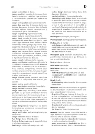 123                                                                                                       D
 design code: código de diseño.                          nuclear design: diseño del núcleo; diseño de la
 design condition: condición de diseño; condición        disposición del núcleo.
 (presión, temperatura, caudal, etc.) que un sistema     standarized design: diseño estandarizado.
 o componente está diseñado para soportar (ver           thermal-hydraulic design: diseño termohidráuli-
 condition).                                             co. En el caso del núcleo de un reactor, caracterís-
 design configuration: configuración de diseño.          ticas de diseño del mismo cuyo objetivo es asegu-
 design data base: base de datos de diseño; con-         rar que el calor generado en el combustible se
 junto de documentos de diseño, datos de funcio-         transfiere al refrigerante manteniendo los límites de
 namiento, registros, hipótesis, simplificaciones, y     temperatura de las varillas, incluso en las condicio-
 otros datos en que se basa el diseño.                   nes transitorias más severas consideradas en las
 design engineering: ingeniería de diseño.               bases del diseño.
 design features: características de diseño.            Desintegrate: desintegrar; desintegrarse.
 design input: entradas de diseño; condiciones y
 datos de partida para el diseño (por ejemplo, bases,   Desintegration: desintegración (ver disintegration).
 criterios y parámetros de diseño, requisitos de fun-   Desk: pupitre de mando.
 cionamiento, normas y códigos reguladores, etc.).       control desk: consola; tablero de control; pupitre de
 design life: vida de diseño; tiempo de vida de ope-     mando; tablero donde se encuentran los mandos.
 ración considerado en el diseño de una instalación.     switch desk: pupitre de distribución.
 design load: carga de diseño; carga de proyecto;        test desk: mesa de pruebas.
 combinación más desfavorable de pesos u otras
                                                        Desorption (gas): desorción; desabsorción; des-
 fuerzas para la que un edificio, estructura, sistema
                                                        prendimiento o liberación de un gas del líquido en
 o dispositivo mecánico está diseñado.
                                                        que se encontraba disuelto.
 design model: modelo de diseño; maqueta.
 design modification: modificación del diseño. Se       Destroy: destruir; destrozar.
 consideran normalmente como modificaciones de
                                                        Destruction: destrucción.
 diseño tanto las modificaciones físicas (en estruc-
 turas, sistemas y componentes) como las docu-          Destructive: destructivo; que provoca daño o la
 mentales (en procedimientos, manuales, etc.), per-     destrucción.
 manentes o temporales, así como la realización de       destructive test: ensayo destructivo (ver test).
 pruebas, experimentos, etc.                             non destructive test (NDT): ensayo no destructi-
 design pressure: presión de diseño; presión que         vo (END) (ver test).
 un sistema o componente está diseñado para             Detail: detalle.
 soportar.                                               detail drawing: plano de detalle; dibujo o esque-
 design review: revisión del diseño.                     ma detallado.
 design specification: especificación de diseño.
 design standard: norma de diseño.                      Detection: detección; reconocimiento de la presen-
 design stress: carga de trabajo; fuerza máxima         cia de una condición o material mediante los senti-
 permisible a la que puede someterse un elemento        dos o utilizando algún instrumento.
                                                          detection efficiency: eficiencia de detección; en
 de una máquina o un elemento estructural, que es
                                                          un detector de radiaciones, razón entre el número
 suficientemente grande para evitar fallos en caso
                                                          de partículas o fotones detectados en un intervalo
 de que las cargas excedan los valores esperados, o
                                                          de tiempo y el de los que incidieron sobre el detec-
 de que otras incertidumbres afecten desfavorable-
                                                          tor durante el mismo período.
 mente.
                                                          detection instrument: instrumento de detección;
 design temperature: temperatura de diseño;
                                                          detector (detector).
 temperatura que un sistema o componente está
                                                          fire detection: detección de incendios.
 diseñado para soportar.
 design verification: verificación del diseño (ver      Detector: detector; material o dispositivo sensible a
 verification).                                         algún agente físico y que en su presencia puede pro-
 design weakness: defecto de diseño.                    ducir una señal de respuesta medible.
 fuel design: diseño del combustible.                     bimetalic temperature detector: bimetal; detec-
 limiting design requirement: requisito límite de         tor de temperatura (ver bimetalic).
 diseño (ver requirement).                                boron neutron proportional detector: detector
 load design: diseño de la recarga (ver load).            de neutrones con boro; detector conteniendo boro,
 