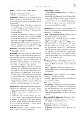 125                                                                                                           D
Detent: bloqueador; retén; fijador; seguro.                 Development: desarrollo.
Detention: detención; retención.                             research and development (R&D): investigación
 detention basin: depósito de retención.                     y desarrollo (I+D).
                                                             sustainable development: desarrollo sostenible;
Deterministic: determinista; no probabilista; consi-         esquema de utilización de los recursos que combi-
deración de que las consecuencias están directa-             na la satisfacción de las necesidades humanas con
mente determinadas por las condiciones o circuns-            la preservación del medio ambiente, de forma que
tancias iniciales.                                           dichas necesidades puedan seguir siendo satisfe-
  deterministic effect: efecto determinista; efecto          chas indefinidamente en el futuro.
  no estocástico (non-stochastic effect); referido a
  los efectos biológicos de la radiación, aquel cuya        Deviation: desviación; falta; error; separación; con-
  severidad depende de la dosis a partir de un valor        dición, comportamiento o tendencia diferente a uno
  umbral (threshold).                                       establecido; incumplimiento.
  En general, son deterministas los efectos provoca-          axial offset deviation (AOD): desviación en la
  dos por la exposición a dosis altas de radiación            diferencia de flujo axial (ver offset).
  durante periodos cortos, como por ejemplo lesiones          deviation from criticality: desviación o separa-
  cutáneas o la formación de cataratas en los ojos.           ción de las condiciones de criticidad.
  deterministic model: modelo determinista; mode-             performance allowed deviation (PAD): desvia-
  lo basado en la relación directa causa-efecto (sin con-     ción permitida del funcionamiento normal; condi-
  sideraciones probabilísticas, ver probabilistic model).     ción de clase 1 (funcionamiento normal y transito-
                                                              rios operacionales) para la que las Especificaciones
Deteriorate: deteriorarse; empeorar; degenerar.
                                                              Técnicas permiten el funcionamiento continuado.
Deterioration: deterioro.                                     Por ejemplo: funcionamiento con determinados
Detonation: detonación; explosión; ola de combus-             sistemas fuera de servicio, con fugas menores en
tión en la que la mezcla combustible no quemada es            generadores de vapor, con ciertos niveles de acti-
calentada hasta provocar su inflamación por una               vidad en el refrigerante, etc.
onda expansiva (por compresión). La velocidad de
                                                            Device: dispositivo; unidad; aparato; mecanismo.
propagación del frente de llama es entonces super-
                                                             controlling device: mando; dispositivo de control.
sónica. Cuando la velocidad de propagación es infe-
                                                             device control: control de la unidad; control del
rior se habla de deflagración (deflagration).
                                                             dispositivo.
  hydrogen detonation: detonación de hidrógeno;
                                                             device controller: controlador de dispositivo.
  mecanismo muy violento de combustión del hidró-
                                                             device driver: controlador de dispositivo; impulsor
  geno generado como producto de distintas reaccio-
                                                             de dispositivo.
  nes químicas que pueden producirse durante un
  accidente severo (fundamentalmente la reacción            Dewatering: achique; desagüe; deshidratación;
  metal-agua; metal-water reaction) y que podría pro-       desecación; eliminación de agua.
  vocar condiciones muy graves para la integridad de         dewatering pump: bomba de achique; bomba
  la contención. Sin embargo se considera que la pro-        de evacuación de agua.
  babilidad de tal ocurrencia es muy baja, por reque-
                                                            Dew: rocío; condensación.
  rir concentraciones de hidrógeno muy elevadas.
                                                             dew point: punto de rocío; punto de condensación;
Deuterium (H ó D): deuterio; isótopo estable del             punto de goteo; punto de saturación; temperatura
hidrógeno de masa atómica 2 (1 protón y 1 neu-               a la que se condensa el vapor de una mezcla aire-
trón); hidrógeno pesado. Se presenta de forma natu-          vapor cuando se enfría a una presión constante.
ral (0,035% del hidrógeno natural), especialmente            dew point temperature: temperatura del punto
en el agua de mar.                                           de rocío.
En combinación con el oxígeno forma el agua pesa-
da (D2O), utilizada como refrigerante y moderador           Diagnosis (plural diagnoses): diagnóstico; identi-
en reactores de uranio natural en base a la menor           ficación de la naturaleza una condición existente.
sección eficaz de absorción de neutrones del deute-           mis-diagnosis: diagnóstico erróneo.
rio (H-2) respecto al hidrógeno (H-1) y sus buenas          Diagnostic: diagnóstico; diagnosticar.
condiciones como moderador.                                  diagnostic aid: ayuda al diagnóstico.
Deuteron: deuterón; núcleo del deuterio (deute-              diagnostic flowchart: diagrama de flujo para
rium). Contiene un protón y un neutrón.                      diagnóstico.
 