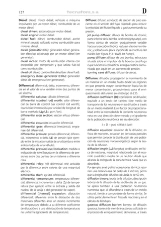 127                                                                                                              D
Diesel: diésel; motor diésel; vehículo o máquina              Diffuser: difusor; conducto de sección de paso cre-
impulsados por un motor diésel; combustible de un             ciente en el sentido del flujo diseñado para reducir
motor diésel.                                                 la velocidad del fluido (líquido o gas) aumentando su
  diesel driven: accionado por motor diésel.                  presión.
  diesel engine: motor diésel.                                  jet pump diffuser: difusor de bomba de chorro;
  diesel fuel: diésel; combustible diésel; aceite               parte inferior de la bomba de chorro (jet pump), con
  mineral pesado utilizado como combustible para                forma cónica de sección gradualmente variable
  motores diésel.                                               hacia una sección cilíndrica recta en el extremo infe-
  diesel generator (DG): generador diésel; genera-              rior, y soldado a la placa soporte de la envoltura del
  dor eléctrico accionado por un motor diésel (ver              núcleo (ver Figura P-3: ‘BWR Jet Pump’).
  generator).                                                   pump diffuser: difusor de una bomba; estructura
  diesel motor: motor de combustión interna con                 situada sobre el impulsor de la bomba centrífuga
  encendido por compresión y que utiliza fuel-oil               cuya función es convertir la energía cinética comu-
  como combustible.                                             nicada por aquel en un aumento de presión.
  diesel oil: diésel; combustible diésel (ver diesel fuel).     turning vane diffuser: difusor de aletas.
  emergency diesel generator (EDG): generador
                                                              Diffusion: difusión; propagación o movimiento de
  diésel de emergencia (ver generator).
                                                              un material en un medio fluido desde las regiones
Differential: diferencial; delta; incremento; diferen-        en que presenta mayor concentración hacia las de
cia en el valor de una variable entre dos puntos de           menor concentración; procedimiento para el enri-
un sistema.                                                   quecimiento del uranio en el isótopo U-235.
  differential calculus: cálculo diferencial.                  diffusion coefficient (D): coeficiente de difusión;
  differential (control rod) worth: valor diferen-             equivale a un tercio del camino libre medio de
  cial de barra de control (ver control rod worth);            transporte de los neutrones en su difusión a través
  reactividad introducida por unidad de longitud de            de un medio material. Es el factor de proporciona-
  barra insertada (⌬␳ / ⌬x; pcm / cm).                         lidad entre la intensidad de la corriente neutrónica
  differential cross section: sección eficaz diferen-          neta en una dirección determinada y el gradiente
  cial.                                                        de la población neutrónica en esa dirección:
  differential equation: ecuación diferencial.
                                                                            J = D . grad n (Fick’s law)
  differential gear: diferencial (mecánico); engra-
  naje del diferencial.                                        diffusion equation: ecuación de la difusión; en
  differential pressure: presión diferencial; diferen-         física de reactores, ecuación en derivadas parciales
  cia, incremento o delta (⌬) de presión (por ejem-            que permite conocer la distribución de una pobla-
  plo entre la entrada y salida de una bomba o entre           ción de neutrones monoenergéticos según la teo-
  ambos lados de una válvula).                                 ría de la difusión.
  differential pressure level indication: medida o             diffusion length (Ld): longitud de difusión; en físi-
  indicación de nivel basada en la diferencia de pre-          ca de reactores, magnitud relacionada con el reco-
  siones entre dos puntos de un sistema a diferente            rrido cuadrático medio de un neutrón desde que
  cota.                                                        alcanza la energía de la zona térmica hasta que es
  differential relay: relé diferencial; relé activado          absorbido.
  por la diferencia entre valores de una magnitud              Por ejemplo, en el grafito los neutrones térmicos reco-
  eléctrica.                                                   rren una distancia real del orden de 2.760 cm, por lo
  differential shaft: eje del diferencial.                     que la longitud de difusión calculada es de 50 cm.
  differential temperature: temperatura diferen-               diffusion theory: teoría de la difusión; descripción
  cial; diferencia, incremento o delta (⌬) de tempe-           teórica de la difusión de las moléculas de un gas.
  ratura (por ejemplo entre la entrada y salida del            Se aplica también a una población neutrónica
  núcleo, de la vasija o del generador de vapor).              numerosa que, al difundirse a través de un medio
  differential (thermal) expansion: dilatación                 natural, tiende a comportarse de forma similar. Se
  diferencial; diferencia entre la dilatación de dos           utiliza particularmente en física de reactores y en el
  materiales diferentes ante un mismo incremento               cálculo de blindajes.
  de temperatura debido a su diferente coeficiente             gaseous diffusion barrier: barrera de difusión
  de dilatación o a una distribución de temperaturas           gaseosa; barrera de membrana porosa utilizada en
  no uniforme (gradiente de temperatura).                      el proceso de enriquecimiento del uranio, a través
 