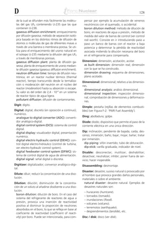 D                                                                                                       128

 de la cual se difunden más fácilmente las molécu-       pensar por ejemplo la acumulación de venenos
 las del gas UF6 conteniendo U-235 que las que           neutrónicos con el quemado, o accidental.
 contienen U-238.                                        boron dilution method: método de dilución de
 gaseous diffusion enrichment: enriquecimiento           boro; en reactores de agua a presión, método de
 por difusión gaseosa; método de separación isotó-       medida del valor de barras de control (ver control
 pica basado en los distintos ritmos de difusión de      rod worth). Consiste en ir introduciendo paso a
 átomos o moléculas de gas de diferentes masas a         paso un banco de barras con el reactor a baja
 través de una barrera o membrana porosa. Se uti-        potencia y determinar la pérdida de reactividad
 liza para el enriquecimiento del uranio natural en      asociada midiendo la dilución necesaria del boro
 el isótopo U-235 mediante la difusión del gas UF6       en el refrigerante para compensarla.
 a través de membranas porosas.
 gaseous diffusion plant: planta de difusión ga-        Dimension: dimensión; acotación; acotar.
 seosa; planta de enriquecimiento de uranio median-      as built dimension: dimensión real; dimensión
 te difusión gaseosa (gaseous diffusion enrichment).     con la que se ha construido.
 neutron diffusion time: tiempo de difusión neu-         dimensión drawing: esquema de dimensiones;
 trónica; en un reactor nuclear térmico (thermal         plano acotado.
 reactor), tiempo transcurrido desde la termaliza-      Dimensional: dimensional; relativo a las dimensio-
 ción o moderación del neutrón en el núcleo del         nes.
 reactor (moderation) hasta su absorción o escape.       dimensional analysis: análisis dimensional.
 Su valor es del orden de 2,4 . 10-4 en un sistema
                                                         dimensional inspection: inspección dimensio-
 de reactor típico de agua ligera.
                                                         nal; comprobación de dimensiones y deformacio-
 pollutant diffusion: difusión de contaminantes.
                                                         nes.
Digit: dígito.
                                                        Dimple: pestaña (rejillas de elementos combusti-
Digital: digital; discreto (en oposición a continuo);   bles) (ver Figura F-2: ‘PWR Fuel Assembly’).
numérico.
 analogue to digital converter (ADC): converti-         Ding: abolladura; golpe.
 dor analógico-digital.                                 Diode: diodo; dispositivo que permite el paso de la
 digital control system (DCS): sistema de control       corriente eléctrica en una única dirección.
 digital.
 digital display: visualizador digital; presentación    Dip: inclinación; pendiente de bajada; caída; des-
 numérica.                                              censo; inmersión; baño; bajar; mojar; bañar; tratar
 digital electric-hydraulic control (DEHC): con-        por inmersión.
 trol digital electro-hidráulico (control de turbina;    dip piping: sifón invertido; tubo de obturación.
 ver electro-hydraulic control system).                  dip-stick: varilla graduada; indicador de nivel.
 digital feedwater control system (DFWC): sis-          Disable: desconectar; inutilizar; deshabilitar;
 tema de control digital de agua de alimentación.       desactivar; neutralizar; inhibir; poner fuera de ser-
 digital signal: señal digital o discreta.              vicio; hacer inoperable.
Digitizer: digitalizador; conversor analógico-digi-     Disassembling: desmontaje.
tal.
                                                        Disaster: desastre; suceso natural o provocado por
Dilute: diluir; reducir la concentración de una diso-   el hombre que provoca grandes daños personales,
lución.                                                 materiales o sobre el ambiente.
Dilution: dilución; disminución de la concentra-          natural disaster: desastre natural. Ejemplos de
ción de un soluto al añadirse disolvente a una diso-      desastres naturales son:
lución.                                                  –   huracanes (hurricane).
  boron dilution: dilución de boro. En el caso del
                                                         –   tornados (tornado).
  sistema del refrigerante de reactores de agua a
                                                         –   inundaciones (flood).
  presión, provoca una inserción de reactividad
                                                         –   volcanes (volcano).
  positiva al disminuir la proporción de neutrones
                                                         –   terremotos (earthquake).
  absorbidos en el boro, lo que se refleja en base al
                                                         –   desprendimientos (lanslide), etc.
  coeficiente de reactividad (coefficient of reacti-
  vity) por boro. Puede ser intencionada, para com-     Disc / disk: disco (ver disk).
 