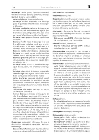 129                                                                                                         D
Discharge: caudal, gasto, descarga (hidráulica);          Disconnection: desconexión.
vertido (radiactivo); descarga (eléctrica); descarga
                                                          Disconnector: disyuntor.
(bomba); descarga (combustible).
  battery discharge: descarga de batería.                 Discontinuity: discontinuidad; en ensayos no des-
  discharge burnup: quemado a la descarga;                tructivos (non destructive test) se llama discontinui-
  grado de quemado del combustible al descargar-          dad a todo aquello que, por su forma, textura,
  lo del núcleo.                                          coloración u otras razones, destaca sobre las carac-
  discharge canal / channel: canal de descarga; en        terísticas del material que lo rodea.
  una central nuclear, estructura de descarga del agua    Discrepancy: discrepancia; falta de coincidencia
  de circulación (circulating water) al río, lago o mar   (entre un valor medido y uno calculado, por ejem-
  que cumple la función de sumidero final de calor.       plo); incumplimiento.
  discharge head (pump): altura de impulsión de             discrepancy report (DR): informe de discrepan-
  una bomba.                                                cia, incumplimiento o no conformidad.
  discharge mode: modo de descarga; en el caso
  de una liberación radiactiva, puede ser a la super-     Discrete: discreto; diferenciado.
  ficie del terreno, a las aguas superficiales, a la       discrete radioactive particle (DRP): partícula
  atmósfera o una combinación de los anteriores.           radiactiva discreta (ver particle).
  discharge nozzle: tobera de salida o de descarga.       Discrimination: discriminación; proceso por el
  discharge port: salida (de una bomba); punto de         cual un dispositivo electrónico llamado discrimina-
  conexión entre la bomba y la tubería de descarga.       dor transmite impulsos eléctricos de amplitud
  discharge pressure: presión de descarga; pre-           superior a un nivel ajustable, impidiendo el paso de
  sión aguas abajo de un sistema o equipo (bom-           impulsos de menor amplitud.
  bas, válvulas, etc.).
  discharge tunnel: conducto o túnel de descarga          Discriminator: discriminador (ver discrimination).
  (agua de circulación, ver circulating water sys-         pulse height discriminator: discriminador de
  tem).                                                    altura de impulsos; circuito electrónico que impi-
  discharge valve: válvula de descarga o de vaciado.       de la transmisión de impulsos eléctricos de ampli-
  fuel discharge: descarga de combustible; retira-         tud inferior a un nivel ajustable. En el caso de
  da del combustible del interior del núcleo.              detectores de radiación, se utiliza para eliminar el
  partial discharge: descarga (eléctrica) parcial;         efecto de impulsos de ruido de fondo u otros
  descarga en intersticios del aislamiento eléctrico       indeseables que acompañan a la radiación que se
  o adyacente al aislamiento de equipos de alta ten-       quiere medir. Suele disponerse en la cadena elec-
  sión, sin que se produzca la ruptura total de dicho      trónica asociada a un contador proporcional
  aislamiento.                                             detector de neutrones, para eliminar el efecto de
  radioactive discharge: descarga o vertido                los múltiples impulsos menores provocados en el
  radiactivo (ver radioactive).                            detector por los fotones de la radiación gamma
  thermal discharge: descarga térmica; parte del           que generalmente acompaña a la radiación neu-
  calor desarrollado en una central eléctrica que se       trónica.
  hace necesario evacuar al medio ambiente. Dado          Dished: cóncavo.
  que la eficiencia térmica de una central nuclear es      dished pellet end: extremo cóncavo de la pastilla
  del orden del 33%, el restante 67% debe evacuar-         de combustible. Las pastillas combustibles se fabri-
  se a través del agua de refrigeración del condensa-      can con una cierta concavidad en sus bases para
  dor o agua de circulación (ver circulating water sys-    absorber dilataciones.
  tem), dispersándolo a un río, lago, mar o a la
  atmósfera a través de torres de refrigeración (ver      Disintegrate: desintegrar; desintegrarse.
  ultimate heat sink), respetando en cualquier caso       Disintegration: desintegración.
  las prescripciones y normas de la autoridad com-         disintegration chain: cadena de decaimiento o
  petente en defensa del medio ambiente.                   desintegración (ver decay chain).
Disconnect: seccionador; interruptor de corte o            disintegration constant (␭): constante de desin-
desconexión; desconectar; desacoplar; seccionar;           tegración o decaimiento (ver decay constant).
desembragar.                                               disintegration per minute (dpm): desintegración
 disconnect switch: interruptor; disyuntor; interrup-      por minuto; unidad de medida del ritmo o velocidad
 tor de corte o desconexión (ver circuit breaker).         de desintegración de un material radiactivo, equiva-
 