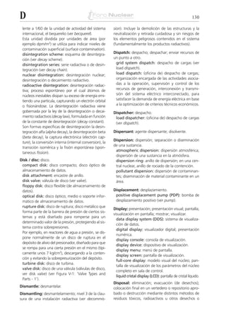 D                                                                                                               130

 lente a 1/60 de la unidad de actividad del sistema       sion). Incluye la demolición de las estructuras y la
 internacional, el bequerelio (ver becquerel).            neutralización y retirada cuidadosa y sin riesgos de
 Esta unidad dividida por unidades de área (por           los elementos peligrosos contenidos en el sistema
 ejemplo dpm/m2) se utiliza para indicar niveles de       (fundamentalmente los productos radiactivos).
 contaminación superficial (surface contamination).
 disintegration scheme: esquema de desintegra-            Dispatch: despacho; despachar; enviar recursos de
 ción (ver decay scheme).                                 un punto a otro.
 disintegration series: serie radiactiva o de desin-       grid system dispatch: despacho de cargas (ver
 tegración (ver decay chain).                              load dispatch).
 nuclear disintegration: desintegración nuclear;           load dispatch: (oficina de) despacho de cargas;
 desintegración o decaimiento radiactivo.                  organización encargada de las actividades asocia-
 radioactive disintegration: desintegración radiac-        das a la operación, supervisión y control de los
 tiva; proceso espontáneo por el cual átomos de            recursos de generación, interconexión y transmi-
 núcleos inestables disipan su exceso de energía emi-      sión del sistema eléctrico interconectado, para
 tiendo una partícula, capturando un electrón orbital      satisfacer la demanda de energía eléctrica en base
 o fisionándose. La desintegración radiactiva viene        a la optimización de criterios técnicos económicos.
 gobernada por la ley de la desintegración o decai-       Dispatcher: despacho.
 miento radiactivos (decay law), formulada en función      load dispatcher: (oficina de) despacho de cargas
 de la constante de desintegración (decay constant).       (ver dispatch).
 Son formas específicas de desintegración la desin-
 tegración alfa (alpha decay), la desintegración beta     Dispersant: agente dispersante; disolvente.
 (beta decay), la captura electrónica (electrón cap-
                                                          Dispersion: dispersión; separación o diseminación
 ture), la conversión interna (internal conversion), la
                                                          de una sustancia.
 transición isomérica y la fisión espontánea (spon-
                                                           atmospheric dispersion: dispersión atmosférica;
 taneous fission).
                                                           dispersión de una sustancia en la atmósfera.
Disk / disc: disco.                                        dispersion ring: anillo de dispersión; en una cen-
 compact disk: disco compacto; disco óptico de             tral nuclear, anillo de rociado de la contención.
 almacenamiento de datos.                                  pollutant dispersion: dispersión de contaminan-
 disk attachment: encastre de anillo.                      tes; diseminación de material contaminante en un
 disk valve: válvula de disco (ver valve).                 área.
 floppy disk: disco flexible (de almacenamiento de
 datos).                                                  Displacement: desplazamiento.
 optical disk: disco óptico; medio o soporte infor-        positive displacement pump (PDP): bomba de
 mático de almacenamiento de datos.                        desplazamiento positivo (ver pump).
 rupture disk: disco de ruptura; disco metálico que
                                                          Display: presentación; presentación visual; pantalla;
 forma parte de la barrera de presión de ciertos sis-
                                                          visualización en pantalla; mostrar; visualizar.
 temas y está diseñado para romperse para un
                                                            data display system (DDS): sistema de visualiza-
 determinado valor de la presión, protegiendo al sis-
                                                            ción de datos.
 tema contra sobrepresiones.
                                                            digital display: visualizador digital; presentación
 Por ejemplo, en reactores de agua a presión, se dis-
                                                            numérica.
 pone normalmente de un disco de ruptura en el
                                                            display console: consola de visualización.
 depósito de alivio del presionador, diseñado para que
                                                            display device: dispositivo de visualización.
 se rompa para una cierta presión en el mismo (típi-
                                                            display menu: menú de pantalla.
 camente unos 7 kg/cm2), descargando a la conten-
                                                            display screen: pantalla de visualización.
 ción y evitando la sobrepresurización del depósito.
                                                            full-core display: modelo visual del núcleo; pan-
 turbine disk: disco de turbina.
                                                            talla de visualización de los parámetros del núcleo
 valve disk: disco de una válvula (válvulas de disco,
                                                            completo en sala de control.
 ver disk valve) (ver Figura V-1: ‘Valve Types and
                                                            liquid cristal display (LCD): pantalla de cristal líquido.
 Parts - 1’).
                                                          Disposal: eliminación; evacuación (de desechos);
Dismantle: desmantelar.                                   colocación final en un vertedero o repositorio apro-
Dismantling: desmantelamiento; nivel 3 de la clau-        bado o destrucción mediante distintos métodos de
sura de una instalación radiactiva (ver decommis-         residuos tóxicos, radioactivos u otros desechos o
 