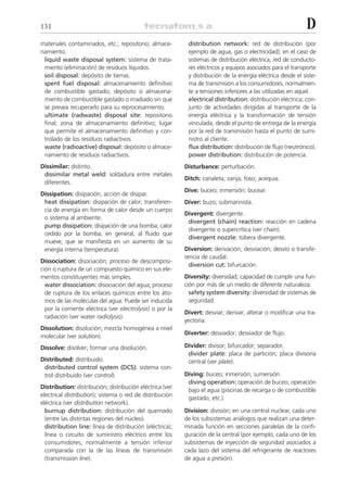 131                                                                                                          D
materiales contaminados, etc.; repositorio; almace-         distribution network: red de distribución (por
namiento.                                                   ejemplo de agua, gas o electricidad); en el caso de
 liquid waste disposal system: sistema de trata-            sistemas de distribución eléctrica, red de conducto-
 miento (eliminación) de residuos líquidos.                 res eléctricos y equipos asociados para el transporte
 soil disposal: depósito de tierras.                        y distribución de la energía eléctrica desde el siste-
 spent fuel disposal: almacenamiento definitivo             ma de transmisión a los consumidores, normalmen-
 de combustible gastado; depósito o almacena-               te a tensiones inferiores a las utilizadas en aquel.
 miento de combustible gastado o irradiado sin que          electrical distribution: distribución eléctrica; con-
 se prevea recuperarlo para su reprocesamiento.             junto de actividades dirigidas al transporte de la
 ultimate (radwaste) disposal site: repositorio             energía eléctrica y la transformación de tensión
 final; zona de almacenamiento definitivo; lugar            vinculada, desde el punto de entrega de la energía
 que permite el almacenamiento definitivo y con-            por la red de transmisión hasta el punto de sumi-
 trolado de los residuos radiactivos.                       nistro al cliente.
 waste (radioactive) disposal: depósito o almace-           flux distribution: distribución de flujo (neutrónico).
 namiento de residuos radiactivos.                          power distribution: distribución de potencia.
Dissimilar: distinto.                                      Disturbance: perturbación.
 dissimilar metal weld: soldadura entre metales
                                                           Ditch: canaleta; zanja; foso; acequia.
 diferentes.
                                                           Dive: buceo; inmersión; bucear.
Dissipation: disipación; acción de disipar.
 heat dissipation: disipación de calor; transferen-        Diver: buzo; submarinista.
 cia de energía en forma de calor desde un cuerpo
                                                           Divergent: divergente.
 o sistema al ambiente.
                                                            divergent (chain) reaction: reacción en cadena
 pump dissipation: disipación de una bomba; calor
                                                            divergente o supercrítica (ver chain).
 cedido por la bomba, en general, al fluido que
                                                            divergent nozzle: tobera divergente.
 mueve, que se manifiesta en un aumento de su
 energía interna (temperatura).                            Diversion: derivación; desviación; desvío o transfe-
                                                           rencia de caudal.
Dissociation: disociación; proceso de descomposi-
                                                             diversion cut: bifurcación.
ción o ruptura de un compuesto químico en sus ele-
mentos constituyentes más simples.                         Diversity: diversidad; capacidad de cumplir una fun-
  water dissociation: disociación del agua; proceso        ción por más de un medio de diferente naturaleza.
  de ruptura de los enlaces químicos entre los áto-          safety system diversity: diversidad de sistemas de
  mos de las moléculas del agua. Puede ser inducida          seguridad.
  por la corriente eléctrica (ver electrolysis) o por la
                                                           Divert: desviar; derivar; alterar o modificar una tra-
  radiación (ver water radiolysis).
                                                           yectoria.
Dissolution: disolución; mezcla homogénea a nivel
                                                           Diverter: desviador; desviador de flujo.
molecular (ver solution).
Dissolve: disolver; formar una disolución.                 Divider: divisor; bifurcador; separador.
                                                            divider plate: placa de partición; placa divisoria
Distributed: distribuido.                                   central (ver plate).
 distributed control system (DCS): sistema con-
 trol distribuido (ver control).                           Diving: buceo; inmersión; sumersión.
                                                            diving operation: operación de buceo; operación
Distribution: distribución; distribución eléctrica (ver
                                                            bajo el agua (piscinas de recarga o de combustible
electrical distribution); sistema o red de distribución
                                                            gastado, etc.).
eléctrica (ver distribution network).
  burnup distribution: distribución del quemado            Division: división; en una central nuclear, cada uno
  (entre las distintas regiones del núcleo).               de los subsistemas análogos que realizan una deter-
  distribution line: línea de distribución (eléctrica);    minada función en secciones paralelas de la confi-
  línea o circuito de suministro eléctrico entre los       guración de la central (por ejemplo, cada uno de los
  consumidores, normalmente a tensión inferior             subsistemas de inyección de seguridad asociados a
  comparada con la de las líneas de transmisión            cada lazo del sistema del refrigerante de reactores
  (transmission line).                                     de agua a presión).
 