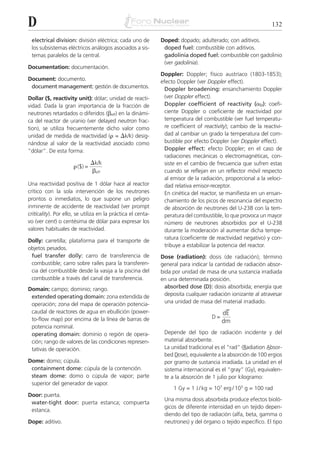 D                                                                                                               132

 electrical division: división eléctrica; cada uno de         Doped: dopado; adulterado; con aditivos.
 los subsistemas eléctricos análogos asociados a sis-          doped fuel: combustible con aditivos.
 temas paralelos de la central.                                gadolinia doped fuel: combustible con gadolinio
                                                               (ver gadolinia).
Documentation: documentación.
                                                              Doppler: Doppler; físico austríaco (1803-1853);
Document: documento.                                          efecto Doppler (ver Doppler effect).
 document management: gestión de documentos.                    Doppler broadening: ensanchamiento Doppler
Dollar ($, reactivity unit): dólar; unidad de reacti-           (ver Doppler effect).
vidad. Dada la gran importancia de la fracción de               Doppler coefficient of reactivity (␣D): coefi-
neutrones retardados o diferidos (␤eff) en la dinámi-           ciente Doppler o coeficiente de reactividad por
ca del reactor de uranio (ver delayed neutron frac-             temperatura del combustible (ver fuel temperatu-
tion), se utiliza frecuentemente dicho valor como               re coefficient of reactivity); cambio de la reactivi-
unidad de medida de reactividad (␳ = ⌬k/k) desig-               dad al cambiar un grado la temperatura del com-
nándose al valor de la reactividad asociado como                bustible por efecto Doppler (ver Doppler effect).
“dólar”. De esta forma:                                         Doppler effect: efecto Doppler; en el caso de
                                                                radiaciones mecánicas o electromagnéticas, con-
                                ⌬k/k                            siste en el cambio de frecuencia que sufren estas
                      ␳ ($) =
                                ␤eff                            cuando se reflejan en un reflector móvil respecto
                                                                al emisor de la radiación, proporcional a la veloci-
Una reactividad positiva de 1 dólar hace al reactor             dad relativa emisor-receptor.
crítico con la sola intervención de los neutrones               En cinética del reactor, se manifiesta en un ensan-
prontos o inmediatos, lo que supone un peligro                  chamiento de los picos de resonancia del espectro
inminente de accidente de reactividad (ver prompt               de absorción de neutrones del U-238 con la tem-
criticality). Por ello, se utiliza en la práctica el centa-     peratura del combustible, lo que provoca un mayor
vo (ver cent) o centésima de dólar para expresar los            número de neutrones absorbidos por el U-238
valores habituales de reactividad.                              durante la moderación al aumentar dicha tempe-
                                                                ratura (coeficiente de reactividad negativo) y con-
Dolly: carretilla; plataforma para el transporte de
                                                                tribuye a estabilizar la potencia del reactor.
objetos pesados.
 fuel transfer dolly: carro de transferencia de               Dose (radiation): dosis (de radiación); término
 combustible; carro sobre raíles para la transferen-          general para indicar la cantidad de radiación absor-
 cia del combustible desde la vasija a la piscina del         bida por unidad de masa de una sustancia irradiada
 combustible a través del canal de transferencia.             en una determinada posición.
Domain: campo; dominio; rango.                                  absorbed dose (D): dosis absorbida; energía que
 extended operating domain: zona extendida de                   deposita cualquier radiación ionizante al atravesar
 operación; zona del mapa de operación potencia-                una unidad de masa del material irradiado.
 caudal de reactores de agua en ebullición (power-                                         –
                                                                                          dE
 to-flow map) por encima de la línea de barras de                                    D=
                                                                                          dm
 potencia nominal.
 operating domain: dominio o región de opera-                  Depende del tipo de radiación incidente y del
 ción; rango de valores de las condiciones represen-           material absorbente.
 tativas de operación.                                         La unidad tradicional es el “rad” (Radiation A
                                                                                                   _        _bsor-
                                                               bed Dose), equivalente a la absorción de 100 ergios
                                                                    _
Dome: domo; cúpula.                                            por gramo de sustancia irradiada. La unidad en el
 containment dome: cúpula de la contención.                    sistema internacional es el “gray” (Gy), equivalen-
 steam dome: domo o cúpula de vapor; parte                     te a la absorción de 1 julio por kilogramo:
 superior del generador de vapor.
                                                                   1 Gy = 1 J / kg = 107 erg / 103 g = 100 rad
Door: puerta.
                                                               Una misma dosis absorbida produce efectos bioló-
 water-tight door: puerta estanca; compuerta
                                                               gicos de diferente intensidad en un tejido depen-
 estanca.
                                                               diendo del tipo de radiación (alfa, beta, gamma o
Dope: aditivo.                                                 neutrones) y del órgano o tejido específico. El tipo
 