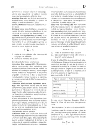 133                                                                                                        D
 de radiación se considera a través de la dosis equi-     ionizantes, la dosis acumulada es la suma de las dosis
 valente (dose equivalent), y el tejido en cuestión       absorbidas desde que comenzó su actividad laboral
 determina la dosis efectiva (effective dose)             en el ambiente indicado hasta el momento que se
 absorbed dose rate: tasa de dosis absorbida (ver         considere, no computándose las dosis recibidas por
 absorbed dose); dosis absorbida por unidad de            el trabajador por causas ajenas a su trabajo (radia-
 tiempo. Se mide en rad/hora o Gy/hora.                   ción natural, exámenes médicos, etc.).
 accumulated dose: dosis acumulada (ver cumula-           deep dose equivalent (DDE): dosis equivalente
 tive dose).                                              profunda; dosis equivalente por radiación externa
 biological dose: dosis biológica o equivalente;          recibida a una profundidad de 1 cm en el tejido.
 medida del daño biológico producido por la irra-         dose equivalent (HT,R): dosis equivalente o bioló-
 diación de un organismo (ver dose equivalent).           gica; medida del daño biológico producido por la
 collective dose (group/sub-population): dosis            irradiación de un organismo dependiendo del tipo
 equivalente colectiva; suma de las dosis equivalen-      de radiación. Resulta del producto de la dosis
 tes (dose equivalent) recibidas individualmente por      absorbida (en rads o Gy respectivamente, ver
 los miembros de una colectividad (por ejemplo, un        absorbed dose) por el factor de ponderación de la
 país o región) en determinadas circunstancias y          radiación (wR) o factor de calidad Q (quality factor),
 durante el mismo período de tiempo:                      característico de la radiación incidente:

                    S=   ⌺ S .P
                             i    i
                                                                             HT,R = wR . DT,R
                         i
                                                          wR : Factor de ponderación de la radiación
 Si : media de dosis globales a los miembros del          DT,R : Dosis absorbida promediada sobre el tejido u
      subgrupo i de población                                    órgano T por la radiación R
 Pi : número de miembros del grupo i
                                                          El factor de calidad (Q) o de ponderación de la radia-
 Se mide en Sv-hombre o rems-hombre.                      ción (wR) expresa el daño biológico que produce una
 committed dose equivalent (HT (␶)): dosis equi-          misma dosis absorbida de cada tipo de radiación, y
 valente comprometida; dosis equivalente (dose            depende de la densidad de ionización o número de
 equivalent) prevista o calculada que recibirá un         iones por unidad de longitud que la radiación en
 individuo en un tiempo ␶ (en años), provocada por        cuestión produce a lo largo de su recorrido por el
 fuentes radiactivas incorporadas al organismo            organismo, así como de la parte de este.
 (ingestión o inhalación) en base al decaimiento          Valores admitidos de Q son:
 radiactivo de las mismas. Cuando no se especifica,
 se considera un período de 50 años para adultos y            Tipo de radiación       Factor de calidad (Q)
 70 para niños.                                              rayos X                              1
 committed effective dose equivalent (CEDE,
                                                             gamma (␥)                            1
 E(␶)): dosis equivalente efectiva (effective dose)
 comprometida; dosis efectiva prevista o calculada           beta (␤)                             1
 que recibirá un individuo en un tiempo ␶, provoca-          neutrones lentos                     2,5
 da por fuentes radiactivas incorporadas al organis-
                                                             neutrones rápidos                    10
 mo (ingestión o inhalación) en base al decaimien-
 to radiactivo de las mismas.                                rayos ␣                              20
 Es igual a la suma de las dosis equivalentes com-
 prometidas (committed dose equivalent) recibidas         Se mide en rem (Roentgen Equivalent Man) o
 en un órgano o tejido, como consecuencia de una          Sievert (Sv, 1 Sv = 100 rems) en el sistema interna-
 incorporación, HT(␶), multiplicada cada una de ellas     cional.
 por su factor de ponderación tisular correspon-          dosis equivalente (Sv) = Q . dosis absorbida (Gy)
 diente, wT (tissue weighting factor).
                                                          Cuando el campo de radiación es heterogéneo, es
 contact dose: dosis en contacto.
                                                          decir, se compone de tipos y energías con valores
 cumulative dose: dosis acumulada; dosis total
                                                          diferentes de wR, la dosis equivalente total es la
 resultante de repetidas exposiciones a la radiación de
                                                          suma de las dosis equivalentes parciales de cada
 una misma parte del cuerpo o del cuerpo completo
                                                          tipo de radiación
 durante un determinado período de tiempo. En los
 reglamentos de protección radiológica y para un tra-                      HT =   ⌺ w .D
                                                                                  R
                                                                                      R     T,R
 bajador profesionalmente expuesto a radiaciones
 