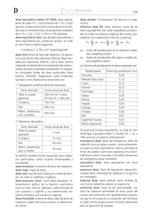 D                                                                                                           134

dose equivalent iodine-131 (DEI): dosis equiva-           dose uptake: incorporación de dosis (a un orga-
lente de yodo-131; concentración de I-131 (:Ci/gr)        nismo).
que por sí sola produciría la misma dosis en la tiroi-    effective dose (E): dosis efectiva; suma de las
des que la cantidad total y la proporción isotópica       dosis equivalentes (ver dose equivalent) pondera-
de I-131, I-132, I-133, I-134 e I-135 presente.           das en todos los tejidos y órganos del cuerpo, pro-
dose equivalent rate: tasa de dosis equivalente o         cedentes de irradiaciones internas y externas.

                                                                    ⌺ w . H =⌺ w .⌺ w . D
dosis equivalente por unidad de tiempo. Se mide                E=        T    T        T         R    T,R
en rem / hora o sievert / segundo:                                  i             T        R

      1 rem/hora = 2,78 x 10-6 sievert/segundo            wR : factor de ponderación de la radiación (radia-
dose limit: límite de dosis (de radiación). Se aplican         tion weighting factor)
a la suma de las dosis efectivas (effective dose) reci-   wT : factor de ponderación del órgano o tejido (tis-
bidas por exposición externa y de la dosis interna             sue weighting factor).
integrada resultante de la incorporación de radionu-      Los factores de ponderación tisulares aceptados son:
cleidos durante el período considerado. En España,
                                                              Tejido/órgano       Factor de ponderación (wT)
los principales límites de dosis autorizados (Real
Decreto 783/2001: Reglamento sobre Protección              Gónadas                             0,20
Sanitaria contra Radiaciones Ionizantes) son:              Médula ósea (roja)                  0,12
                                                           Colon                               0,12
1. Trabajadores profesionalmente expuestos:
                                                           Pulmón                              0,12
      Parte afectada        Límite anual de dosis          Estómago                            0,12
    Todo el cuerpo         100 mSv en 5 años               Vejiga                              0,05
    (general)              50 mSv en 1 sólo año
                                                           Mama                                0,05
    Cristalino             150 mSv                         Hígado                              0,05
    Piel                   500 mSv                         Esófago                             0,05
    Mano, antebrazos,                                      Tiroides                            0,05
                           500 mSv
    pies y tobillos                                        Piel                                0,01
                                                           Superficie huesos                   0,01
2. Miembros del público:
                                                           Resto organismo                     0,05
      Parte afectada        Límite anual de dosis
    Todo el cuerpo                                        Al igual que la dosis equivalente, se mide en rem
                                   1 mSv                  (Roentgen Equivalent Man) o Sievert (Sv, 1 Sv =
    (general)
    Cristalino                     15 mSv                 100 rems) en el sistema internacional.
                                                          emergency dose: dosis de emergencia; dosis de
    Piel                           50 mSv
                                                          radiación que se recibe cuando, conscientemente,
    Mano, antebrazos,                                     se supera la dosis equivalente máxima admisible al
                                   50 mSv
    pies y tobillos                                       tratar de auxiliar a personas expuestas circunstan-
Se definen también límites especiales para colecti-       cialmente a dosis muy altas o remediar situaciones
vos particulares, como mujeres embarazadas y              de emergencia grave inmediata.
estudiantes.                                              equivalent dose: dosis equivalente (ver dose
dose limitation: limitación de dosis (de radiación).      equivalent).
dose map: mapa de dosis.                                  exposure dose: dosis de exposición; exposición;
dose rate: tasa de dosis; dosis por unidad de tiem-       medida de la intensidad de radiación X o gamma
po. Se mide en rad/hora o Gy/hora.                        (en Roentgen).
dose-response curve: curva dosis-respuesta; re-           external dose: dosis externa; dosis recibida de
presentación gráfica de la relación cuantitativa          una fuente radiactiva exterior al organismo.
entre la dosis interna, aplicada o administrada de        extremity dose: dosis en las extremidades. Las
una sustancia o agente y una determinada res-             dosis de radiación permisibles en estas zonas del
puesta biológica a la sustancia o agente.                 cuerpo (ver extremity) son generalmente superio-
dose threshold: umbral de dosis; valor de dosis de        res que en el cuerpo en su conjunto, por formarse
radiación a partir del cual se espera un determina-       en ellas menos sangre y tener menores volúmenes
do efecto.                                                para la absorción de energía.
 
