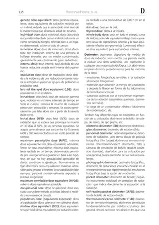 135                                                                                                         D
 genetic dose equivalent: dosis genética equiva-           na recibida a una profundidad de 0,007 cm en el
 lente; dosis equivalente de radiación recibida por        tejido.
 un individuo desde que es concebido en el seno de         skin dose: dosis en la piel.
 la madre hasta que alcanza la edad de 30 años.            thyroid dose: dosis a la tiroides.
 individual dose: dosis individual; dosis (absorbida       whole-body dose: dosis en todo el cuerpo; suma
 o equivalente) recibida por un individuo durante un       de la dosis profunda equivalente (deep dose equiva-
 cierto período de tiempo, referida bien a un órga-        lent) anual de exposiciones externas y la dosis equi-
 no determinado o bien a todo el cuerpo.                   valente efectiva comprometida (committed effecti-
 inmersion dose: dosis de inmersión; dosis absor-          ve dose equivalent) para exposiciones internas.
 bida por irradiación externa de una persona al
                                                          Dosimeter: dosímetro; dispositivo de medida de
 hallarse envuelta por un medio contaminado,
                                                          dosis de radiación; instrumento que permite medir
 generalmente aire conteniendo gases radiactivos.
                                                          o evaluar una dosis absorbida, una exposición o
 internal dose: dosis interna; dosis recibida de una
                                                          cualquier otra magnitud radiológica. Los dosímetros
 fuente radiactiva situada en el interior del organis-
                                                          emplean distintos procedimientos para las medidas
 mo.
                                                          de la dosis:
 irradiation dose: dosis de irradiación; dosis debi-
 da a la incidencia de una radiación ionizante natu-      – emulsiones fotográficas sensibles a la radiación
 ral o artificial en personas, grupos de población o        (dosímetro fotográfico).
 población total.                                         – materiales que absorben la energía de la radiación
 lens (of the eye) dose equivalent (LDE): dosis             y después la liberan en forma de luz (dosímetros
 equivalente en el cristalino.                              de termoluminiscencia).
 lethal dose: dosis letal; dosis de radiación gamma       – sustancias químicas que se transforman en presen-
 que, recibida en un breve intervalo de tiempo en           cia de la radiación (dosímetros químicos, dosíme-
 todo el cuerpo, provoca la muerte de cualquier             tros de Fricke).
 persona en pocos días o semanas. Se acepta gene-         – la carga de un condensador eléctrico (dosímetro
 ralmente que tales dosis son a partir de 6 sieverts        de condensador), etc.
 (600 rems).                                              También hay diferentes tipos de dosímetros en fun-
 lethal dose 50/30: dosis letal 50/30; dosis de           ción de su utilización: dosímetro de bolsillo, de sola-
 radiación que se espera que provoque la muerte           pa, de mano, de tipo pluma, etc.
 en 30 días al 50% de las personas expuestas. Se            electronic dosimeter (ED): dosímetro electrónico.
 acepta generalmente que varía entre 4 y 5 sieverts         glass dosimeter: dosímetro de estado sólido.
 (400 y 500 rem) recibidos en un corto período de           personnel dosimeter: dosímetro personal; detec-
 tiempo.                                                    tores de radiación, tales como placas de película
 maximum permissible dose (MPD): máxima                     fotográfica (film badge), dosímetros termoluminis-
 dosis equivalente (ver dose equivalent) admisible;         centes (thermoluminescent dosimeter, TLD) y
 límite de dosis equivalente; máxima dosis equiva-          cámaras de ionización de bolsillo (pocket ioniza-
 lente recibida en un tiempo determinado permiti-           tion chamber), diseñados para su utilización por
 da por un organismo regulador en base a las hipó-          una persona para la medición de sus dosis equiva-
 tesis de que no hay probabilidad apreciable de             lentes.
 daños somáticos o genéticos. Normalmente se                photographic dosimeter: dosímetro fotográfico;
 fijan diferentes dosis equivalentes máximas admi-          dosímetro de radiaciones ionizantes basado en el
 sibles para grupos diferentes de una población (por        ennegrecimiento que experimentan las emulsiones
 ejemplo, personal profesionalmente expuesto y              fotográficas bajo la acción de la radiación.
 público en general).                                       pocket dosimeter: dosímetro de bolsillo; peque-
 maximum permissible dose equivalent (MPDE):                ño instrumento individual de detección de radia-
 máxima dosis equivalente admisible.                        ción que indica directamente la exposición a la
 occupational dose: dosis ocupacional; dosis aso-           radiación.
 ciada a una determinada actividad laboral o recibi-        self-reading pocket dosimeter (SRPD): dosíme-
 da a consecuencia de esta.                                 tro de bolsillo de lectura directa.
 population dose (population exposure): dosis               thermoluminescence dosimeter (TLD): dosíme-
 a la población; dosis colectiva (ver collective dose).     tro de termoluminiscencia; dosímetro constituido
 shallow dose equivalent (SDE): dosis equivalen-            fundamentalmente por sólidos cristalinos (en
 te superficial; dosis equivalente por radiación exter-     general cloruro de litio o de calcio) en los que una
 