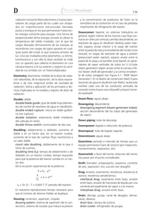 D                                                                                                             136

 radiación ionizante libera electrones y huecos (por-      y la concentración de productos de fisión en la
 tadores de carga) parte de los cuales son atrapa-         atmósfera de la contención en el caso de pérdidas
 dos en imperfecciones estructurales llamadas              importantes de refrigerante del reactor.
 pozos o trampas en los que permanecen hasta reci-
                                                          Downcomer: bajante; en sistemas hidráulicos en
 bir energía suficiente para escapar. Una forma de
                                                          general, región interior de los mismos cuyo flujo nor-
 proporcionarles dicha energía consiste en elevar la
                                                          mal es en dirección vertical y sentido descendente; en
 temperatura del sólido irradiado, con lo que las
                                                          reactores de agua en ebullición (boiling water reac-
 cargas liberadas térmicamente de las trampas se
                                                          tor), espacio anular interior a la vasija del reactor
 recombinan con cargas de signo opuesto en cual-
                                                          entre la pared de esta y la envolvente del núcleo (core
 quier parte del cristal, lo que ocasiona emisión de
                                                          shroud); en vasijas de reactores de agua a presión
 luz. Una vez irradiados estos dosímetros, su termo-
                                                          (pressurized water reactor), espacio anular entre la
 luminiscencia y con ella la dosis recibida se mide
                                                          pared de la vasija y el barrilete (core barrel); en gene-
 con un aparato que calienta el dosímetro en una
                                                          radores de vapor verticales de tubos en U (U-tube
 cámara estanca a la luz exterior y registra la canti-
                                                          steam generator) región anular entre la carcasa infe-
 dad de luz emitida con un fotomultiplicador.             rior (lower shell) del generador y la camisa envolven-
Dosimetry: dosimetría; medida de la dosis de radia-       te de tubos (wrapper) (ver Figura S-1: ‘PWR Steam
ción absorbida, de la exposición, de la dosis equiva-     Generator’). En el diseño de contención Mark II para
lente o de otra magnitud similar de cantidad de           reactores de agua en ebullición (ver Mark), recibe este
radiación; teoría y aplicación de los principios y téc-   nombre cada uno de los conductos verticales de
nicas implicadas en la medida y registro de dosis de      conexión entre el pozo seco (drywell) y el pozo húme-
radiación.                                                do (wetwell).

Double: doble.                                            Down-flow: aguas abajo.
 double blade guide: guía de doble hoja (elemen-          Downgoing: descendente.
 tos de control de reactores de agua en ebullición).       downgoing segment (steam generator tubes):
 double ended rupture: rotura en doble guilloti-           sección descendente (de los tubos del generador
 na (ver rupture).                                         de vapor).
 double isolation: aislamiento doble (mediante
 dos válvulas en serie).                                  Down piping: tubo de descarga.
 double throw switch: conmutador de dos vías.             Downpower: bajada o reducción de potencia.
Doubling: doblamiento o doblado; aumento al               Downspout: tubo de bajada; bajante.
doble o en un factor dos; en un reactor nuclear,
aumento de la tasa de cuentas (flujo neutrónico) a        Downstream: aguas abajo.
un valor doble.                                           Downtime: período o intervalo de tiempo que un
 count rate doubling: doblamiento de la tasa o            equipo permanece fuera de servicio (por inspección,
 ritmo de cuentas.                                        mantenimiento, reparación, etc).
 doubling time (td): tiempo de doblamiento o de
 doblado; en un reactor nuclear, tiempo requerido         Downwind: a favor del viento; dirección del viento
 para que la potencia del reactor cambie en un fac-       tras pasar por el punto considerado.
 tor dos.                                                 Draft: borrador; anteproyecto; esquema; corriente
 De la ecuación exponencial de la potencia:               de aire; aspiración; tiro; succión (ver draught).
                      P = P0 . et/T                       Drag: arrastre; rozamiento; resistencia; resistencia al
                     P                                    avance; resistencia aerodinámica.
                        = 2 = etd/T
                     P0                                    interfacial drag: rozamiento entre fases; arrastre
                                                           entre fases; arrastre de fracciones de líquido por una
   td = (ln 2) . T = 0,693 T (T: período del reactor)
                                                           corriente principalmente de vapor o a la inversa.
 En reactores reproductores tiempo necesario para          interphase drag: arrastre entre fases.
 que el número de átomos fisibles se duplique.
                                                          Drain: drenaje; purga; canal de desagüe; drenar;
Dousing: inmersión; aspersión; mojado.                    vaciar; desecar.
 dousing system: sistema de aspersión (de la con-          drain box: cámara de turbina.
 tención); sistema de rociado que reduce la presión        drain cooler: refrigerador de purgas.
 
