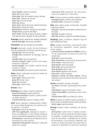 137                                                                                                          D
 drain header: colector de drenaje.                        instrument drift: desviación del instrumento;
 drain off: vaciar; drenar.                                error en la medida de un instrumento.
 drain pipe: tubo de desagüe, purga o drenaje.
                                                          Drill: simulacro; entrenar; perforar; taladrar; taladro.
 drain tank: depósito de drenaje.
                                                           emergency drill: simulacro de emergencia.
 drain tap: toma de drenaje.
                                                           simulator drill: simulacro en simulador.
 drain up: desecar.
 drain valve: válvula de purga; válvula de drenaje.       Drip: gota; goteo; purga; condensado; humedad
 floor drain: drenaje de suelos.                          condensada; gotear.
 gravity drain: drenaje o desagüe por gravedad.            drip pan: recipiente de recogida o colector de con-
 heater drain: purga de calentador.                        densados.
 storm drain: drenaje de aguas pluviales; colector         drip tap: purgador continuo.
 para agua de lluvia; desagüe de aguas pluviales.          drip tray: bandeja o cubeta de recogida de goteos.
Drainage: drenaje; agotamiento; desagüe; desecado.        Dripping: goteo; exudación; pequeña fuga de
 gravity drainage: drenaje por gravedad.                  agua; pérdida por fugas.
Draindown: drenaje; desagüe por gravedad.                 Drive: impulsor; accionador; accionamiento; arras-
                                                          tre; transmisión; propulsión; mando; impulsar;
Draught: aspiración; succión; tiro (de chimenea o
                                                          actuar; conducir.
torre de refrigeración); corriente; corriente de aire.
                                                            control rod drive mechanism (CRDM): mecanis-
  draught bar: barra de tracción.
                                                            mo de accionamiento de barras de control (ver
  draught box: distribuidor de descarga; tubo de
                                                            control rod).
  succión.
                                                            drive belt: correa de arrastre.
  draught tube: tubo de aspiración.
                                                            drive mechanism: mecanismo de accionamiento.
  exhaust draught tube: corriente de escape,
                                                            drive motor: motor de arrastre.
  extracción o aspiración.
                                                            drive pinion: piñón de ataque.
  forced draught: tiro forzado; corriente de aire
                                                            drive shaft: eje de accionamiento.
  forzada o a presión.
                                                            drive sprocket: piñón motriz.
  natural draught: tiro natural; tiro por convección.
                                                            drive stand: plataforma de arrastre.
Draw: dibujar; estrangular (el paso de caudal, por          drive unit: unidad impulsora.
ejemplo); restringir.                                       hydraulic control rod drive system: sistema
  draw down: descenso de nivel.                             hidráulico de accionamiento de barras de control
  draw off: extraer; sacar.                                 (ver control).
  draw out: bombear.
                                                          Driven: impulsado; actuado; accionado.
  draw pipe: tubería; tubo.
                                                           air driven: neumático; accionado por aire compri-
Drawer: chasis.                                            mido.
                                                           hand driven: manual; accionado a mano.
Drawing: plano; dibujo; esquema; diagrama.
                                                           motor driven (MD): accionado por motor; moto-
 electrical drawing: esquema eléctrico.
                                                           rizado.
 mechanical drawing: esquema o plano mecáni-
                                                           turbine driven (TD): accionado por turbina.
 co; dibujo industrial.
 one-line drawing: esquema o dibujo unifilar.             Driver: actuador; accionador; impulsor; excitador; cir-
                                                          cuito excitador; empujador (válvula); piñón de ataque.
Drift: deriva; desviación; desplazamiento; tenden-
                                                           driver stage: etapa excitadora.
cia; arrastre; objeto llevado por una corriente; arras-
trar; derivar; ir a la deriva.                            Driving: impulsor; motriz; conductor; de acciona-
  drift alarm: alarma de desviación.                      miento.
  drift flux (gas/liquid): velocidad de arrastre o         driving flow: caudal motriz o impulsor; en bom-
  deriva de gas/líquido; en flujo bifásico diferencia      bas de chorro (ver jet pump) de reactores de agua
  entre la velocidad del gas/líquido y la de la mezcla.    en ebullición, caudal de agua proveniente de los
  drif tolerance: tolerancia para la desviación de un      lazos de recirculación, impulsado por las bombas
  parámetro de su valor nominal.                           de recirculación, y que provoca la depresión que
  equipment setting drift: desviación o deriva del         arrastra el caudal succionado (ver suction flow) al
  ajuste de un equipo.                                     aumentar su velocidad en la sección de mezcla de
 