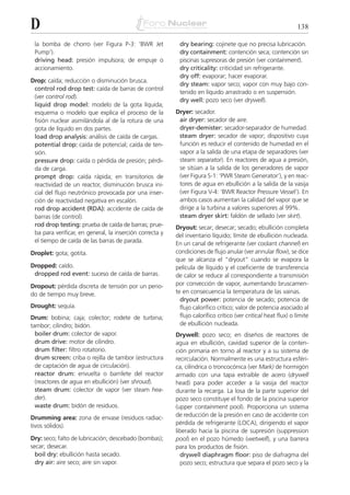 D                                                                                                               138

 la bomba de chorro (ver Figura P-3: ‘BWR Jet              dry bearing: cojinete que no precisa lubricación.
 Pump’).                                                   dry containment: contención seca; contención sin
 driving head: presión impulsora; de empuje o              piscinas supresoras de presión (ver containment).
 accionamiento.                                            dry criticality: criticidad sin refrigerante.
                                                           dry off: evaporar; hacer evaporar.
Drop: caída; reducción o disminución brusca.
                                                           dry steam: vapor seco; vapor con muy bajo con-
 control rod drop test: caída de barras de control
                                                           tenido en líquido arrastrado o en suspensión.
 (ver control rod).
                                                           dry well: pozo seco (ver drywell).
 liquid drop model: modelo de la gota líquida;
 esquema o modelo que explica el proceso de la            Dryer: secador.
 fisión nuclear asimilándola al de la rotura de una        air dryer: secador de aire.
 gota de líquido en dos partes.                            dryer-demister: secador-separador de humedad.
 load drop analysis: análisis de caída de cargas.          steam dryer: secador de vapor; dispositivo cuya
 potential drop: caída de potencial; caída de ten-         función es reducir el contenido de humedad en el
 sión.                                                     vapor a la salida de una etapa de separadores (ver
 pressure drop: caída o pérdida de presión; pérdi-         steam separator). En reactores de agua a presión,
 da de carga.                                              se sitúan a la salida de los generadores de vapor
 prompt drop: caída rápida; en transitorios de             (ver Figura S-1: ‘PWR Steam Generator’), y en reac-
 reactividad de un reactor, disminución brusca ini-        tores de agua en ebullición a la salida de la vasija
 cial del flujo neutrónico provocada por una inser-        (ver Figura V-4: ‘BWR Reactor Pressure Vessel’). En
 ción de reactividad negativa en escalón.                  ambos casos aumentan la calidad del vapor que se
 rod drop accident (RDA): accidente de caída de            dirige a la turbina a valores superiores al 99%.
 barras (de control).                                      steam dryer skirt: faldón de sellado (ver skirt).
 rod drop testing: prueba de caída de barras; prue-       Dryout: secar; desecar; secado; ebullición completa
 ba para verificar, en general, la inserción correcta y   del inventario líquido; límite de ebullición nucleada.
 el tiempo de caída de las barras de parada.              En un canal de refrigerante (ver coolant channel) en
Droplet: gota; gotita.                                    condiciones de flujo anular (ver annular flow), se dice
                                                          que se alcanza el “dryout” cuando se evapora la
Dropped: caído.                                           película de líquido y el coeficiente de transferencia
 dropped rod event: suceso de caída de barras.            de calor se reduce al correspondiente a transmisión
Dropout: pérdida discreta de tensión por un perio-        por convección de vapor, aumentando bruscamen-
do de tiempo muy breve.                                   te en consecuencia la temperatura de las vainas.
                                                            dryout power: potencia de secado; potencia de
Drought: sequía.                                            flujo calorífico crítico; valor de potencia asociado al
Drum: bobina; caja; colector; rodete de turbina;            flujo calorífico crítico (ver critical heat flux) o límite
tambor; cilindro; bidón.                                    de ebullición nucleada.
  boiler drum: colector de vapor.                         Drywell: pozo seco; en diseños de reactores de
  drum drive: motor de cilindro.                          agua en ebullición, cavidad superior de la conten-
  drum filter: filtro rotatorio.                          ción primaria en torno al reactor y a su sistema de
  drum screen: criba o rejilla de tambor (estructura      recirculación. Normalmente es una estructura esféri-
  de captación de agua de circulación).                   ca, cilíndrica o troncocónica (ver Mark) de hormigón
  reactor drum: envuelta o barrilete del reactor          armado con una tapa extraíble de acero (drywell
  (reactores de agua en ebullición) (ver shroud).         head) para poder acceder a la vasija del reactor
  steam drum: colector de vapor (ver steam hea-           durante la recarga. La losa de la parte superior del
  der).                                                   pozo seco constituye el fondo de la piscina superior
  waste drum: bidón de residuos.                          (upper containment pool). Proporciona un sistema
Drumming area: zona de envase (residuos radiac-           de reducción de la presión en caso de accidente con
tivos sólidos).                                           pérdida de refrigerante (LOCA), dirigiendo el vapor
                                                          liberado hacia la piscina de supresión (suppression
Dry: seco; falto de lubricación; descebado (bombas);      pool) en el pozo húmedo (wetwell), y una barrera
secar; desecar.                                           para los productos de fisión.
  boil dry: ebullición hasta secado.                        drywell diaphragm floor: piso de diafragma del
  dry air: aire seco; aire sin vapor.                       pozo seco; estructura que separa el pozo seco y la
 
